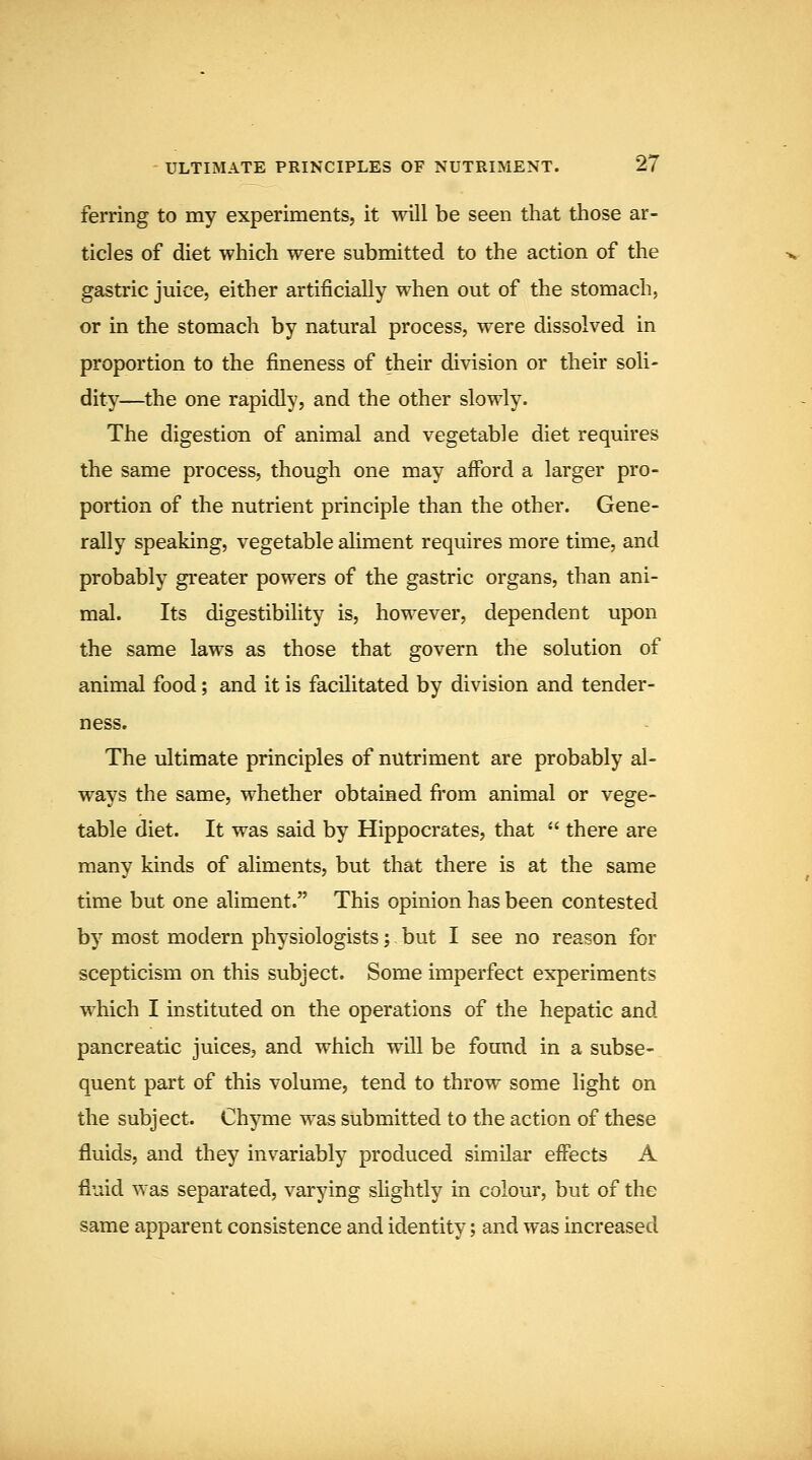 ferring to my experiments, it will be seen that those ar- ticles of diet which were submitted to the action of the gastric juice, either artificially when out of the stomach, or in the stomach by natural process, were dissolved in proportion to the fineness of their division or their soli- dity—the one rapidly, and the other slowly. The digestion of animal and vegetable diet requires the same process, though one may afford a larger pro- portion of the nutrient principle than the other. Gene- rally speaking, vegetable aliment requires more time, and probably greater powers of the gastric organs, than ani- mal. Its digestibility is, however, dependent upon the same laws as those that govern the solution of animal food; and it is facilitated by division and tender- ness. The ultimate principles of nutriment are probably al- ways the same, whether obtained fi'om animal or vege- table diet. It was said by Hippocrates, that  there are many kinds of aliments, but that there is at the same time but one aliment. This opinion has been contested by most modern physiologists; but I see no reason for scepticism on this subject. Some imperfect experiments which I instituted on the operations of the hepatic and pancreatic juices, and which will be found in a subse- quent part of this volume, tend to throw some light on the subject. Chyme was submitted to the action of these fluids, and they invariably produced similai' effects A fluid was separated, varying slightly in colour, but of the same apparent consistence and identity; and was increased