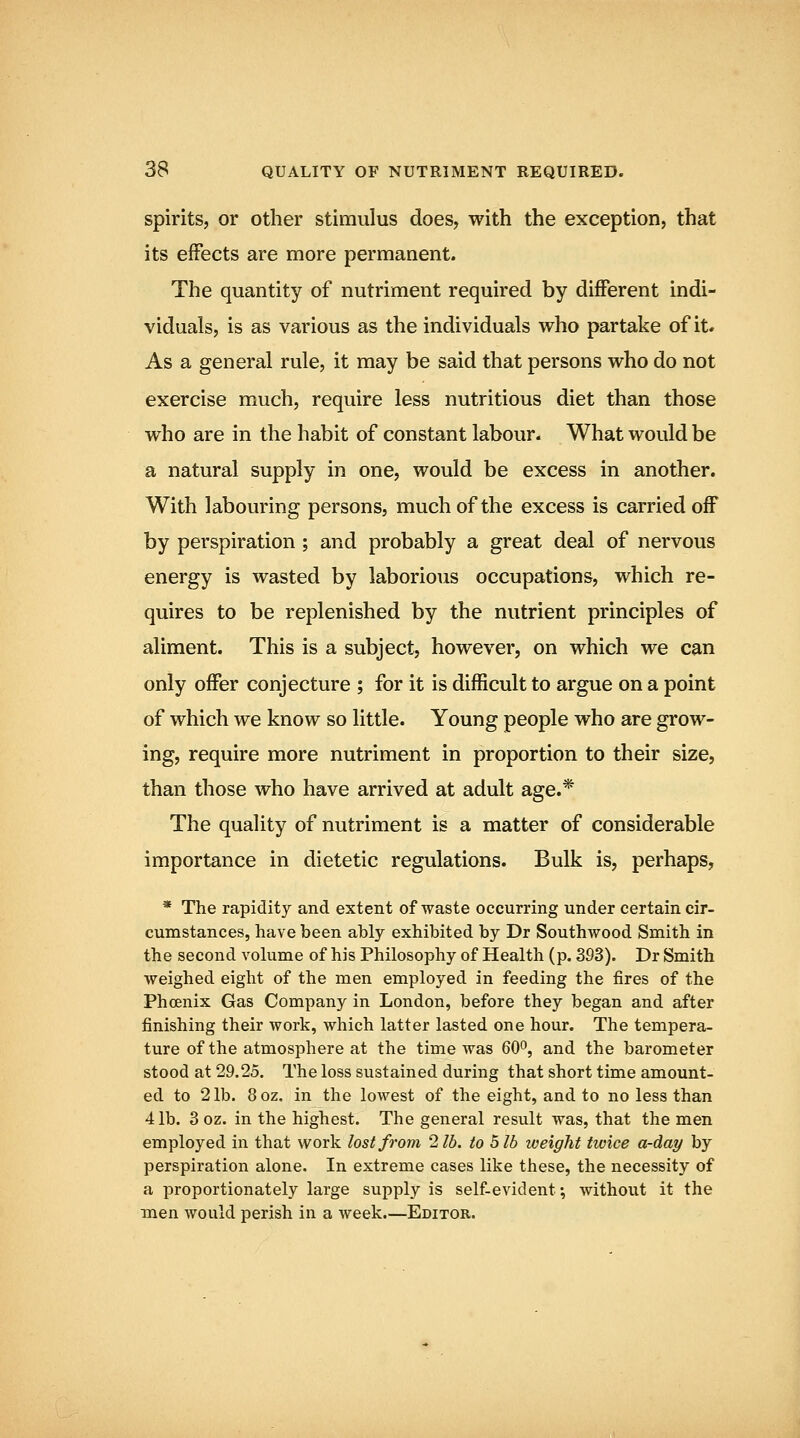 38 QUALITY OF NUTRIMENT REQUIRED. spirits, or other stimulus does, with the exception, that its effects are more permanent. The quantity of nutriment required by different indi- viduals, is as various as the individuals who partake of it. As a general rule, it may be said that persons who do not exercise much, require less nutritious diet than those who are in the habit of constant labour. What would be a natural supply in one, would be excess in another. With labouring persons, much of the excess is carried off by perspiration ; and probably a great deal of nervous energy is wasted by laborious occupations, which re- quires to be replenished by the nutrient principles of aliment. This is a subject, however, on which we can only offer conjecture ; for it is difficult to argue on a point of which we know so little. Young people who are grow- ing, require more nutriment in proportion to their size, than those who have arrived at adult age.* The quality of nutriment is a matter of considerable importance in dietetic regulations. Bulk is, perhaps, * The rapidity and extent of waste occurring under certain cir- cumstances, have been ably exhibited by Dr Southwood Smith in the second volume of his Philosophy of Health (p. 393). Dr Smith weighed eight of the men employed in feeding the fires of the Phoenix Gas Company in London, before they began and after finishing their work, which latter lasted one hour. The tempera- ture of the atmosphere at the time was 60*', and the barometer stood at 29.25. The loss sustained during that short time amount- ed to 2 lb. 8 oz. in the lowest of the eight, and to no less than 41b. 3oz. in the highest. The general result was, that the men employed in that work lost from 2 lb. to 5 lb weight twice a-day by perspiration alone. In extreme cases like these, the necessity of a proportionately large supply is self-evident; without it the men would perish in a week.—Editor.