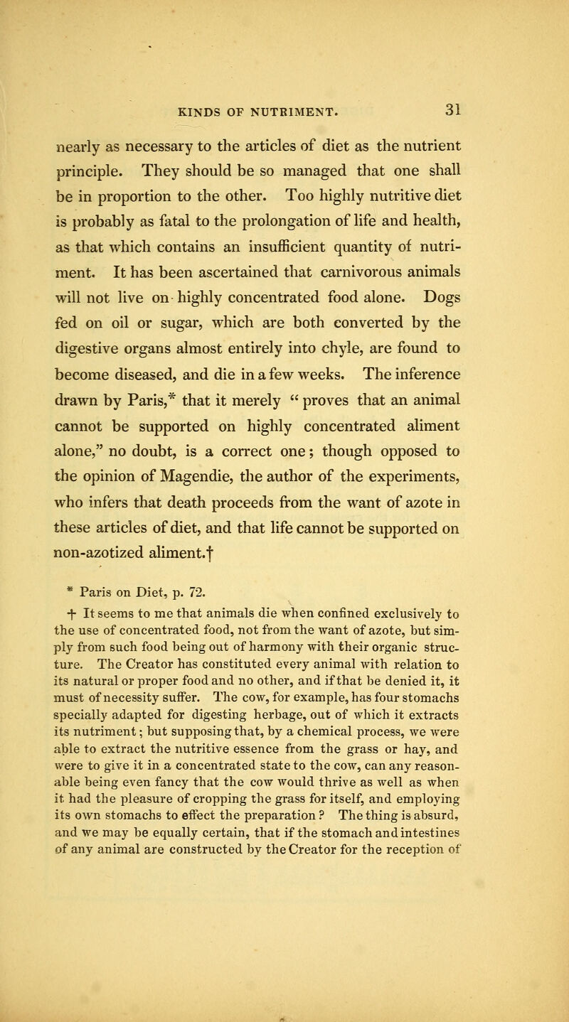 nearly as necessary to the articles of diet as the nutrient principle. They should be so managed that one shall be in proportion to the other. Too highly nutritive diet is probably as fatal to the prolongation of life and health, as that which contains an insufficient quantity of nutri- ment. It has been ascertained that carnivorous animals will not live on highly concentrated food alone. Dogs fed on oil or sugar, which are both converted by the digestive organs almost entirely into chyle, are found to become diseased, and die in a few weeks. The inference drawn by Paris,* that it merely  proves that an animal cannot be supported on highly concentrated aliment alone, no doubt, is a correct one; though opposed to the opinion of Magendie, the author of the experiments, who infers that death proceeds from the want of azote in these articles of diet, and that life cannot be supported on non-azotized aliment.j * Paris on Diet, p. 72. •j- It seems to me that animals die when confined exclusively to the use of concentrated food, not from the want of azote, but sim- ply from such food being out of harmony with their organic struc- ture. The Creator has constituted every animal with relation to its natural or proper food and no other, and if that be denied it, it must of necessity suffer. The cow, for example, has four stomachs specially adapted for digesting herbage, out of which it extracts its nutriment; but supposing that, by a chemical process, we were able to extract the nutritive essence from the grass or hay, and were to give it in a concentrated state to the cow, can any reason- able being even fancy that the cow would thrive as well as when it had the pleasure of cropping the grass for itself, and employing its own stomachs to effect the preparation ? The thing is absurd, and we may be equally certain, that if the stomach and intestines of any animal are constructed by the Creator for the reception of