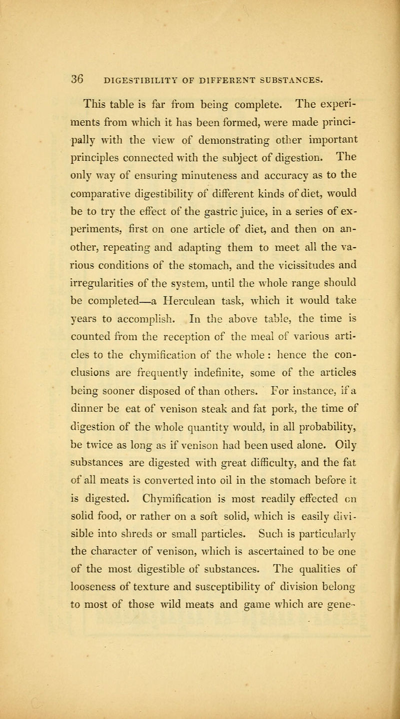 This table is far from being complete. The experi- ments from which it has been formed, were made princi- pally with the view of demonstrating other important principles connected with the subject of digestion. The only way of ensuring minuteness and accuracy as to the comparative digestibility of different kinds of diet, would be to try the effect of the gastric juice, in a series of ex- periments, first on one article of diet, and then on an- other, repeating and adapting them to meet all the va- rious conditions of the stomach, and the vicissitudes and irregularities of the system, until the whole range should be completed—a Herculean task, which it would take years to accomplish. In the above table, the time is counted from the reception of the meal of various arti- cles to the chymification of the v^hole : hence the con- clusions are frequently indefinite, some of the articles being sooner disposed of than others. For instance, if a dinner be eat of venison steak and fat pork, the time of digestion of the whole quantity would, in all probability, be twice as long as if venison had been used alone. Oily substances are digested with great difficulty, and the fat of all meats is converted into oil in the stomach before it is digested. Chymification is most readily effected en solid food, or rather on a soft solid, which is easily divi- sible into shreds or small particles. Such is particularly the character of venison, which is ascertained to be one of the most digestible of substances. The qualities of looseness of texture and susceptibility of division belong to most of those wild meats and game which are gene-