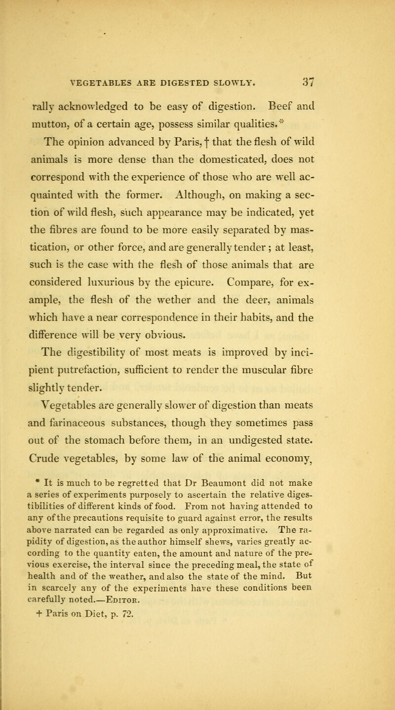 VEGETABLES ARE DIGESTED SLOWLY. o/ rally acknowledged to be easy of digestion. Beef and mutton, of a certain age, possess similar qualities.'' The opinion advanced by Paris, | that the flesh of wild animals is more dense than the domesticated, does not correspond with the experience of those who are well ac- quainted with the former. Although, on making a sec- tion of wild flesh, such appearance may be indicated, yet the fibres are found to be more easily separated by mas- tication, or other force, and are generally tender; at least, such is the case with the flesh of those animals that are considered luxurious by the epicure. Compare, for ex- ample, the flesh of the wether and the deer, animals which have a near correspondence in their habits, and the difference will be very obvious. The digestibility of most meats is improved by inci- pient putrefaction, sufficient to render the muscular fibre slightly tender. Vegetables are generally slower of digestion than meats and farinaceous substances, though they sometimes pass out of the stomach before them, in an undigested state. Crude vegetables, by some law of the animal economy^ * It is much to be regretted that Dr Beaumont did not make a series of experiments purposely to ascertain the relative diges- tibilities of different kinds of food. From not having attended to any of the precautions requisite to guard against error, the results above narrated can be regarded as only approximative. The ra- pidity of digestion, as the author himself shews, varies greatly ac- cording to the quantity eaten, the amount and nature of the pre- vious exercise, the interval since the preceding meal, the state of health and of the weather, and also the state of the mind. But in scarcely any of the experiments have these conditions been carefully noted Editor. + Paris on Diet, p. 72.