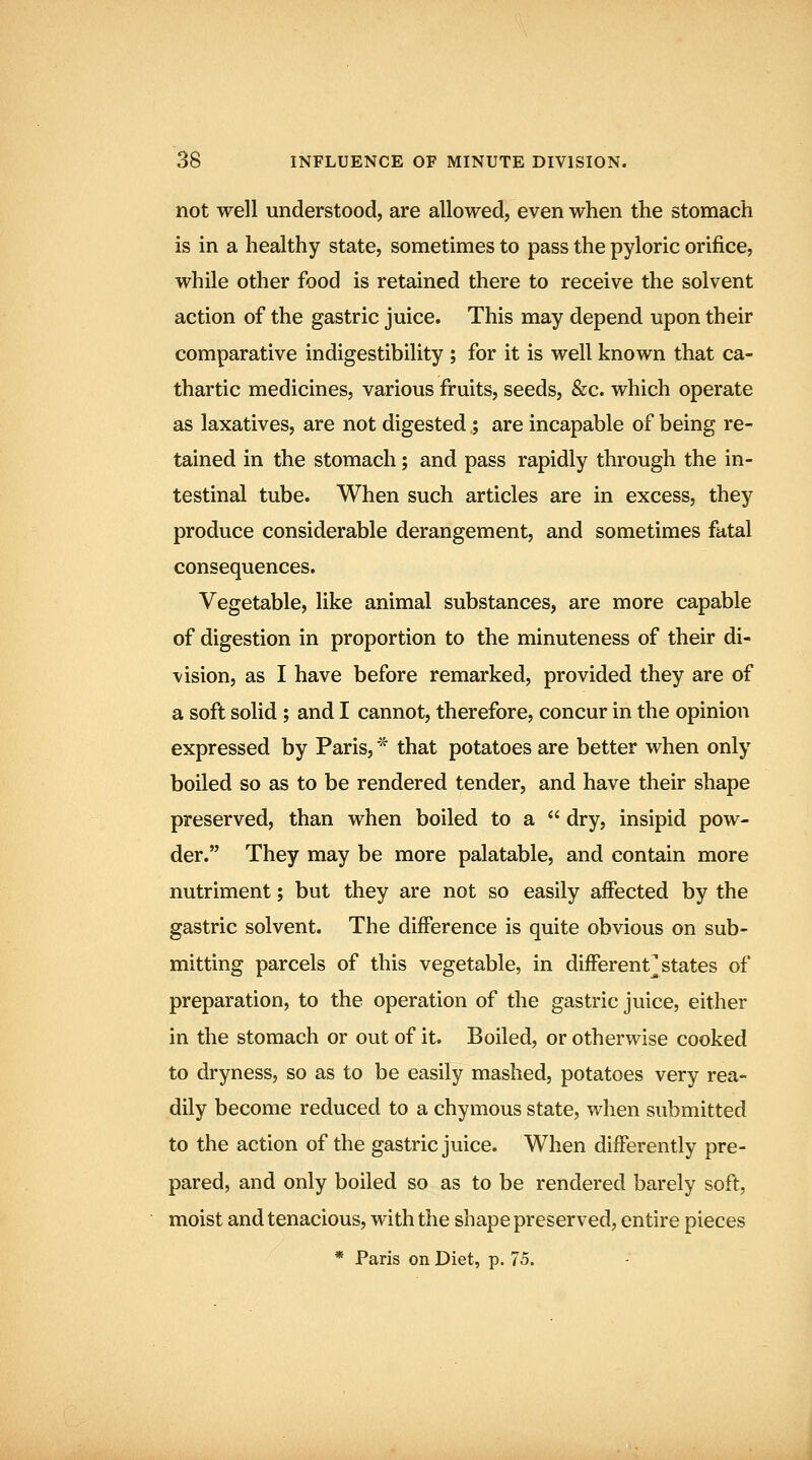 not well understood, are allowed, even when the stomach is in a healthy state, sometimes to pass the pyloric orifice, while other food is retained there to receive the solvent action of the gastric juice. This may depend upon their comparative indigestibility ; for it is well known that ca- thartic medicines, various fruits, seeds, &c. which operate as laxatives, are not digested ; are incapable of being re- tained in the stomach; and pass rapidly through the in- testinal tube. When such articles are in excess, they produce considerable derangement, and sometimes fatal consequences. Vegetable, like animal substances, are more capable of digestion in proportion to the minuteness of their di- vision, as I have before remarked, provided they are of a soft solid ; and I cannot, therefore, concur in the opinion expressed by Paris, '^ that potatoes are better when only boiled so as to be rendered tender, and have their shape preserved, than when boiled to a  dry, insipid pow- der. They may be more palatable, and contain more nutriment; but they are not so easily affected by the gastric solvent. The difference is quite obvious on sub- mitting parcels of this vegetable, in different] states of preparation, to the operation of the gastric juice, either in the stomach or out of it. Boiled, or otherwise cooked to dryness, so as to be easily mashed, potatoes very rea- dily become reduced to a chymous state, when submitted to the action of the gastric juice. When differently pre- pared, and only boiled so as to be rendered barely soft, moist and tenacious, with the shape preserved, entire pieces