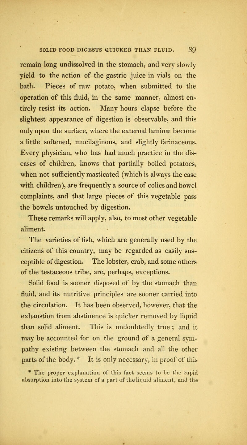 remain long undissolved in the stomach, and very slowly yield to the action of the gastric juice in vials on the bath. Pieces of raw potato, when submitted to the operation of this fluid, in the same manner, almost en- tirely resist its action. Many hours elapse before the slightest appearance of digestion is observable, and this only upon the surface, where the external laminae become a little softened, mucilaginous, and slightly farinaceous. Every physician, who has had much practice in the dis- eases of children, knows that partially boiled potatoes, when not sufficiently masticated (which is always the case wdth children), are frequently a source of colics and bowel complaints, and that large pieces of this vegetable pass the bowels untouched by digestion. These remarks will apply, also, to most other vegetable aliment. The varieties of fish, which are generally used by the citizens of this country, may be regarded as easily sus- ceptible of digestion. The lobster, crab, and some others of the testaceous tribe, are, perhaps, exceptions. Solid food is sooner disposed of by the stomach than fluid, and its nutritive principles are sooner carried into the circulation. It has been observed, however, that the exhaustion from abstinence is quicker removed by liquid than solid aliment. This is undoubtedly true ; and it may be accounted for on the ground of a general sym- pathy existing between the stomach and all the other parts of the body.* It is only necessary, in proof of this * The proper explanation of this fact seems to be the rapid absorption into the system of a part of the liquid aliment, and the