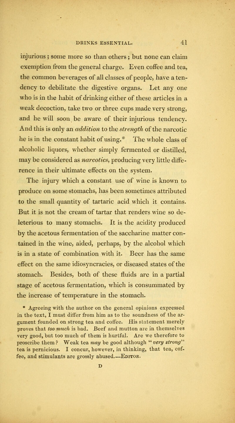 injurious; some more so than others; but none can claim exemption from the general charge. Even coffee and tea, the common beverages of all classes of people, have a ten- dency to debilitate the digestive organs. Let any one who is in the habit of drinking either of these articles in a weak decoction, take two or three cups made very strong, and he will soon be aware of their injurious tendency. And this is only an addition to the strength of the narcotic he is in the constant habit of using.* The whole class of alcoholic liquors, whether simply fermented or distilled, may be considered as narcotics^ producing very little diffe- rence in their ultimate effects on the system. The injury which a constant use of wine is known to produce on some stomachs, has been sometimes attributed to the small quantity of tartaric acid which it contains. But it is not the cream of tartar that renders wine so de- leterious to many stomachs. It is the acidity produced by the acetous fermentation of the saccharine matter con- tained in the wine, aided, perhaps, by the alcohol which is in a state of combination with it. Beer has the same effect on the same idiosyncracies, or diseased states of the stomach. Besides, both of these fluids are in a partial stage of acetous fermentation, which is consummated by the increase of temperature in the stomach. * Agreeing with the author on the general opinions expressed in the text, I must diifer from him as to the soundness of the ar- gument founded on strong tea and coffee. His statement merely proves that too much is badx Beef and mutton are in themselves very good, but too much of them is hurtful. Are we therefore to proscribe them ? Weak tea may be good although  very strong''' tea is pernicious. I concur, however, in thinking, that tea, cof- fee, and stimulants are grossly abused.—Editor. D
