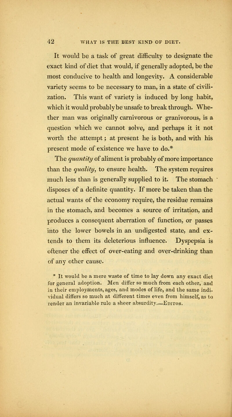 It would be a task of great difficulty to designate the exact kind of diet that would, if generally adopted, be the most conducive to health and longevity. A considerable variety seems to be necessary to man, in a state of civili- zation. This want of variety is induced by long habit, which it would probably be unsafe to break through. Whe- ther man was originally carnivorous or granivorous, is a question which we cannot solve, and perhaps it it not worth the attempt; at present he is both, and with his present mode of existence we have to do.* The quantity of aliment is probably of more importance than the quality^ to ensure health. The system requires much less than is generally supplied to it. The stomach disposes of a definite quantity. If more be taken than the actual wants of the economy require, the residue remains in the stomach, and becomes a source of irritation, and produces a consequent aberration of function, or passes into the lower bowels in an undigested state, and ex- tends to them its deleterious influence. Dyspepsia is oftener the effect of over-eating and over-drinking than of any other cause. * It would be a mere waste of time to lay down any exact diet for general adoption. Men differ so much from each other, and in their employments, ages, and modes of life, and the same indi- vidual differs so much at different times even from himself, as to render an invariable rule a sheer absurdity..^—Editor.