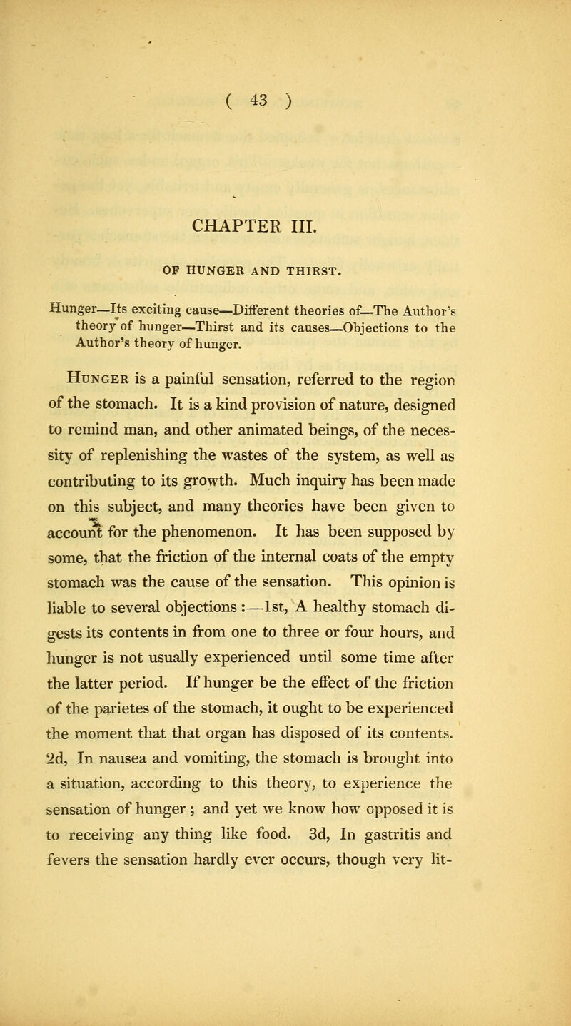 CHAPTER III. OF HUNGER AND THIRST. Hunger—Its exciting cause—Different theories of—The Author's theory of hunger—Thirst and its causes—Objections to the Author's theory of hunger. Hunger is a painful sensation, referred to the region of the stomach. It is a kind provision of nature, designed to remind man, and other animated beings, of the neces- sity of replenishing the wastes of the system, as well as contributing to its growth. Much inquiry has been made on this subject, and many theories have been given to account for the phenomenon. It has been supposed by some, that the friction of the internal coats of the empty stomach was the cause of the sensation. This opinion is liable to several objections :—1st, A healthy stomach di- gests its contents in from one to three or four hours, and hunger is not usually experienced until some time after the latter period. If hunger be the effect of the friction of the p^rietes of the stomach, it ought to be experienced the moment that that organ has disposed of its contents. 2d, In nausea and vomiting, the stomach is brought into a situation, according to this theory, to experience the sensation of hunger ; and yet we know how opposed it is to receiving any thing like food. 3d, In gastritis and fevers the sensation hardly ever occurs, though very lit-