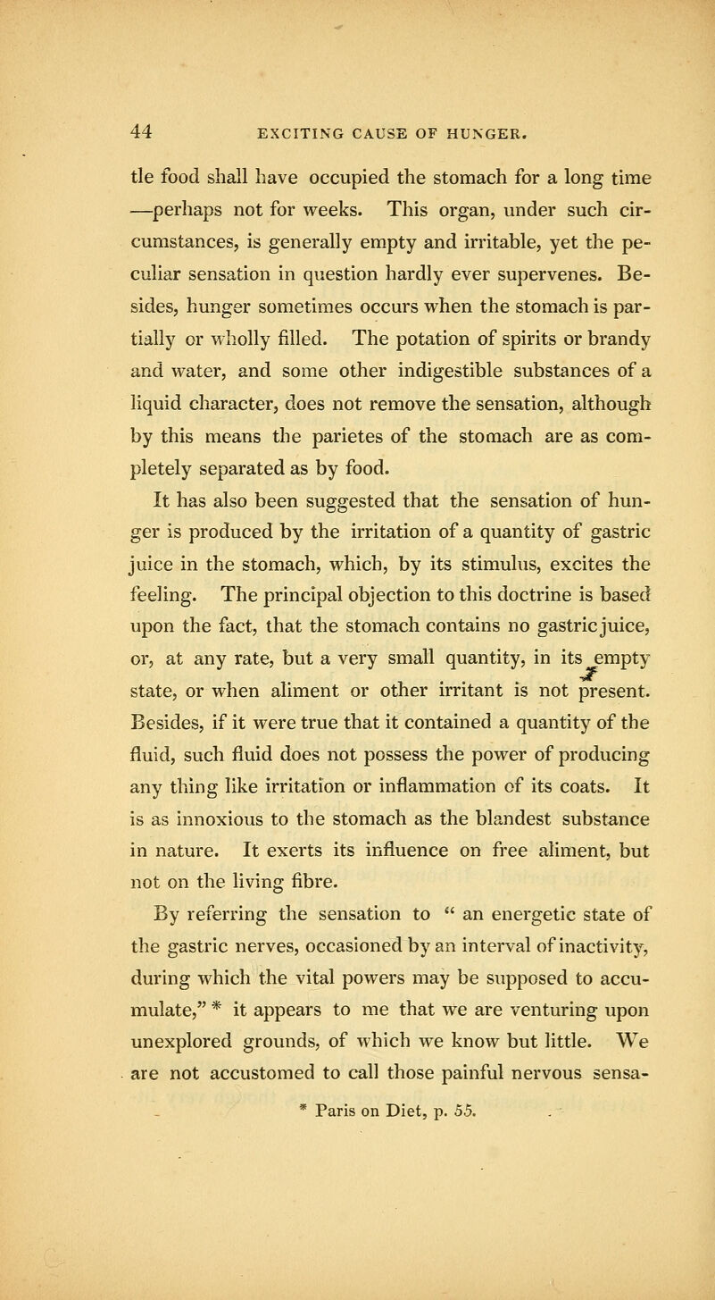 tie food shall have occupied the stomach for a long time —perhaps not for weeks. This organ, under such cir- cumstances, is generally empty and irritable, yet the pe- culiar sensation in question hardly ever supervenes. Be- sides, hunger sometimes occurs when the stomach is par- tially or wholly filled. The potation of spirits or brandy and water, and some other indigestible substances of a liquid character, does not remove the sensation, although by this means the parietes of the stomach are as com- pletely separated as by food. It has also been suggested that the sensation of hun- ger is produced by the irritation of a quantity of gastric juice in the stomach, which, by its stimulus, excites the feeling. The principal objection to this doctrine is based upon the fact, that the stomach contains no gastric juice, or, at any rate, but a very small quantity, in its empty state, or when aliment or other irritant is not present. Besides, if it were true that it contained a quantity of the fluid, such fluid does not possess the power of producing any thing like irritation or inflammation of its coats. It is as innoxious to the stomach as the blandest substance in nature. It exerts its influence on free aliment, but not on the living fibre. By referring the sensation to  an energetic state of the gastric nerves, occasioned by an interval of inactivity, during which the vital powers may be supposed to accu- mulate, * it appears to me that we are venturing upon unexplored grounds, of which we know but little. We are not accustomed to call those painful nervous sensa-