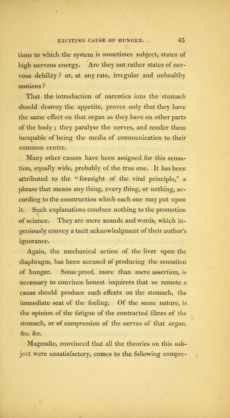 tions to which the system is sometimes subject, states of high nervous energy. Are they not rather states of ner- vous debility ? or, at any rate, irregular and unhealthy motions ? That the introduction of narcotics into the stomach should destroy the appetite, proves only that they have the same effect oh that organ as they have on other parts of the body ; they paralyse the nerves, and render them incapable of being the media of communication to their common centre. Many other causes have been assigned for this sensa- tion, equally wide, probably of the true one. It has been attributed to the foresight of the vital principle, a phrase that means any thing, every thing, or nothing, ac- cording to the construction which each one may put upon it. Such explanations conduce nothing to the promotion of science. They are mere sounds and words, which in- geniously convey a tacit acknowledgment of their author's ignorance. Again, the mechanical action of the liver upon the diaphragm, has been accused of producing the sensation of hunger. Some proof, more than mere assertion, is necessary to convince honest inquirers that so remote a cause should produce such effects on the stomach, the immediate seat of the feeling. Of the same nature, is the opinion of the fatigue of the contracted fibres of the stomach, or of compression of the nerves of that organ, &c. &c. Magendie, convinced that all the theories on this sub- ject were unsatisfactory, comes to the following compre-