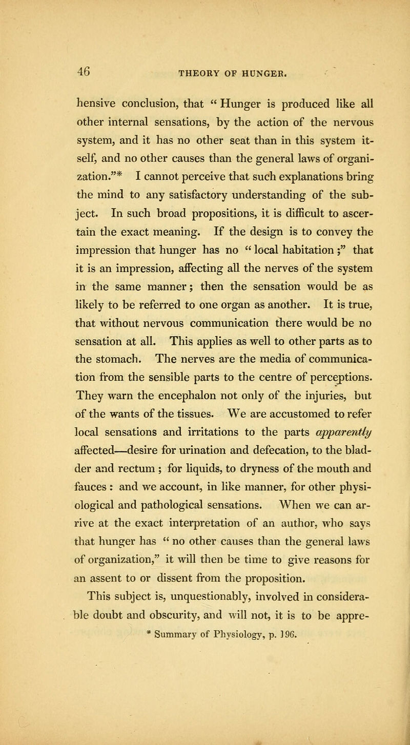 hensive conclusion, that  Hunger is produced like all other internal sensations, by the action of the nervous system, and it has no other seat than in this system it- self, and no other causes than the general laws of organi- zation.* I cannot perceive that such explanations bring the mind to any satisfactory understanding of the sub- ject. In such broad propositions, it is difficult to ascer- tain the exact meaning. If the design is to convey the impression that hunger has no  local habitation ; that it is an impression, affecting all the nerves of the system inr the same manner; then the sensation would be as likely to be referred to one organ as another. It is true, that without nervous communication there would be no sensation at all. This applies as well to other parts as to the stomach. The nerves are the media of communica- tion from the sensible parts to the centre of perceptions. They warn the encephalon not only of the injuries, but of the wants of the tissues. We are accustomed to refer local sensations and irritations to the parts apparently affected—desire for urination and defecation, to the blad- der and rectum ; for liquids, to dryness of the mouth and fauces : and we account, in like manner, for other physi- ological and pathological sensations. When we can ar- rive at the exact interpretation of an author, who says that hunger has  no other causes than the general laws of organization, it will then be time to give reasons for an assent to or dissent from the proposition. This subject is, unquestionably, involved in considera- ble doubt and obscurity, and will not, it is to be appre- * Summary of Physiology, p. 1 %^.