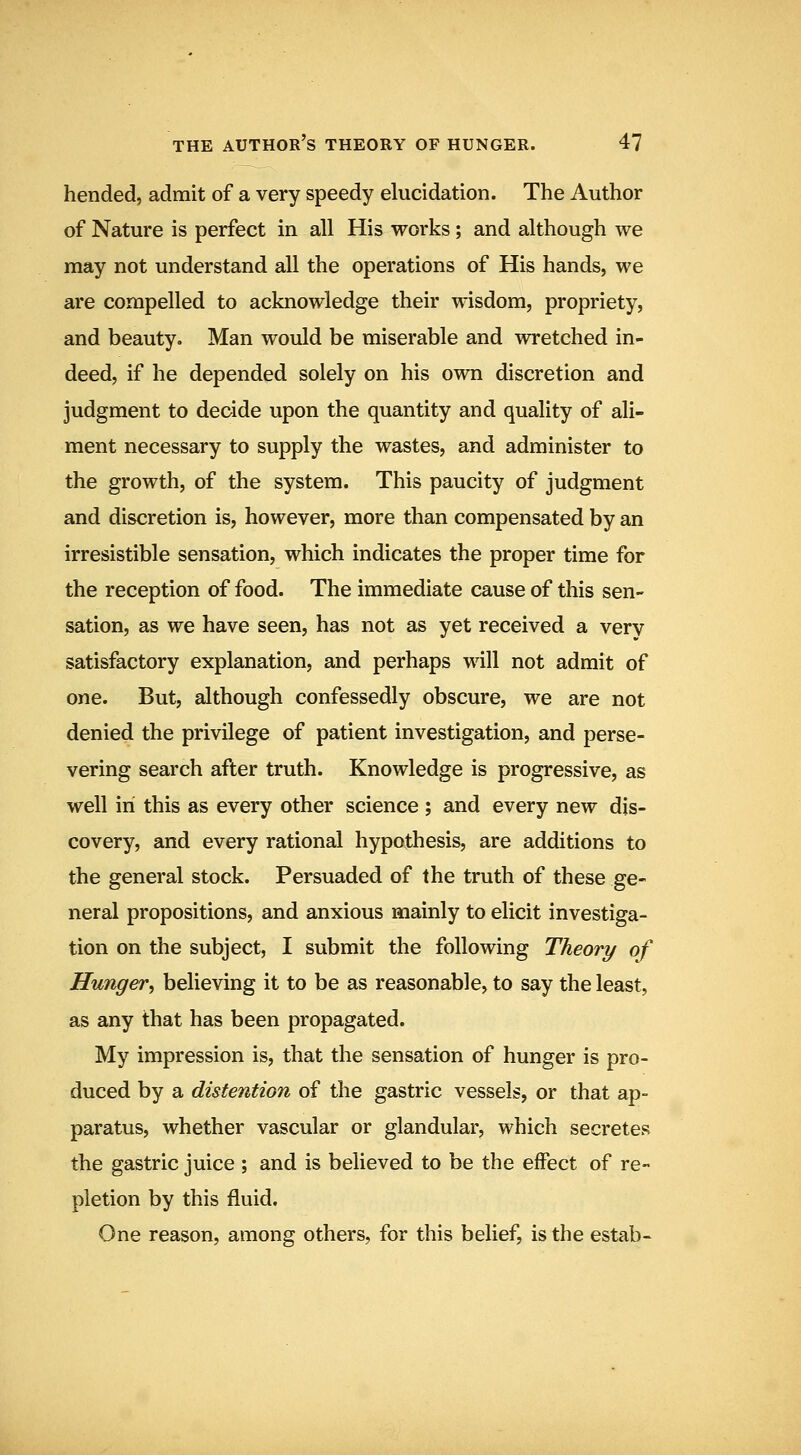 hended, admit of a very speedy elucidation. The Author of Nature is perfect in all His works; and although we may not understand all the operations of His hands, we are compelled to acknowledge their wisdom, propriety, and beauty. Man would be miserable and wretched in- deed, if he depended solely on his own discretion and judgment to decide upon the quantity and quality of ali- ment necessary to supply the wastes, and administer to the growth, of the system. This paucity of judgment and discretion is, however, more than compensated by an irresistible sensation, which indicates the proper time for the reception of food. The immediate cause of this sen- sation, as we have seen, has not as yet received a very satisfactory explanation, and perhaps will not admit of one. But, although confessedly obscure, we are not denied the privilege of patient investigation, and perse- vering search after truth. Knowledge is progressive, as well in this as every other science ; and every new dis- covery, and every rational hypothesis, are additions to the general stock. Persuaded of the truth of these ge- neral propositions, and anxious mainly to elicit investiga- tion on the subject, I submit the following Theory of Hunger, believing it to be as reasonable, to say the least, as any that has been propagated. My impression is, that the sensation of hunger is pro- duced by a distention of the gastric vessels, or that ap- paratus, whether vascular or glandular, which secretes the gastric juice ; and is believed to be the effect of re- pletion by this fluid. One reason, among others, for this belief, is the estab-