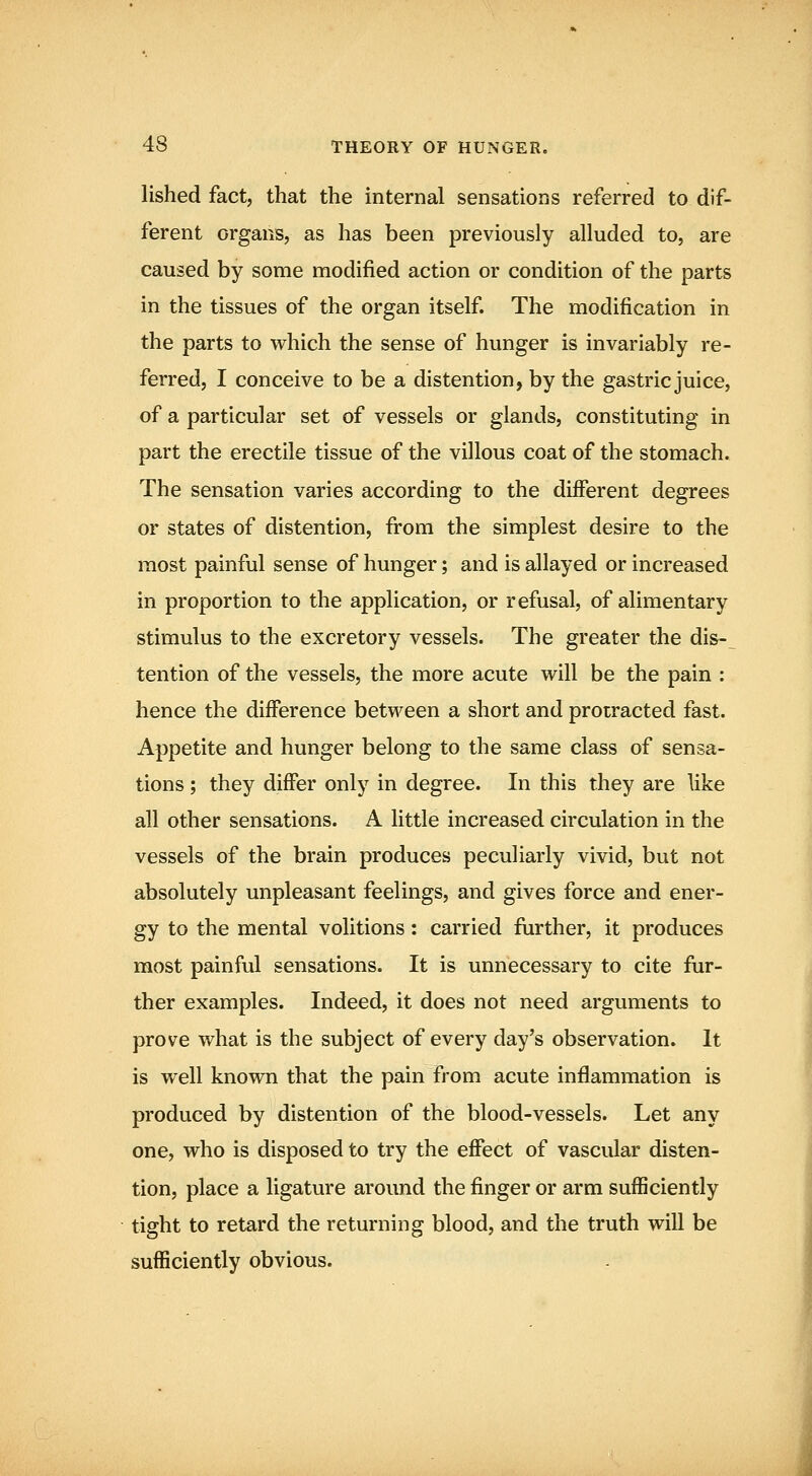 lished fact, that the internal sensations referred to dif- ferent organs, as has been previously alluded to, are caused by some modified action or condition of the parts in the tissues of the organ itself. The modification in the parts to which the sense of hunger is invariably re- ferred, I conceive to be a distention, by the gastric juice, of a particular set of vessels or glands, constituting in part the erectile tissue of the villous coat of the stomach. The sensation varies according to the different degrees or states of distention, fi-om the simplest desire to the most painful sense of hunger; and is allayed or increased in proportion to the application, or refusal, of alimentary stimulus to the excretory vessels. The greater the dis-_ tention of the vessels, the more acute will be the pain : hence the difference between a short and protracted fast. Appetite and hunger belong to the same class of sensa- tions ; they differ only in degree. In this they are like all other sensations. A little increased circulation in the vessels of the brain produces peculiarly vivid, but not absolutely unpleasant feelings, and gives force and ener- gy to the mental volitions: carried further, it produces most painful sensations. It is unnecessary to cite fur- ther examples. Indeed, it does not need arguments to prove what is the subject of every day's observation. It is well known that the pain from acute inflammation is produced by distention of the blood-vessels. Let any one, who is disposed to try the effect of vascular disten- tion, place a ligature around the finger or arm sufficiently tight to retard the returning blood, and the truth will be sufficiently obvious.