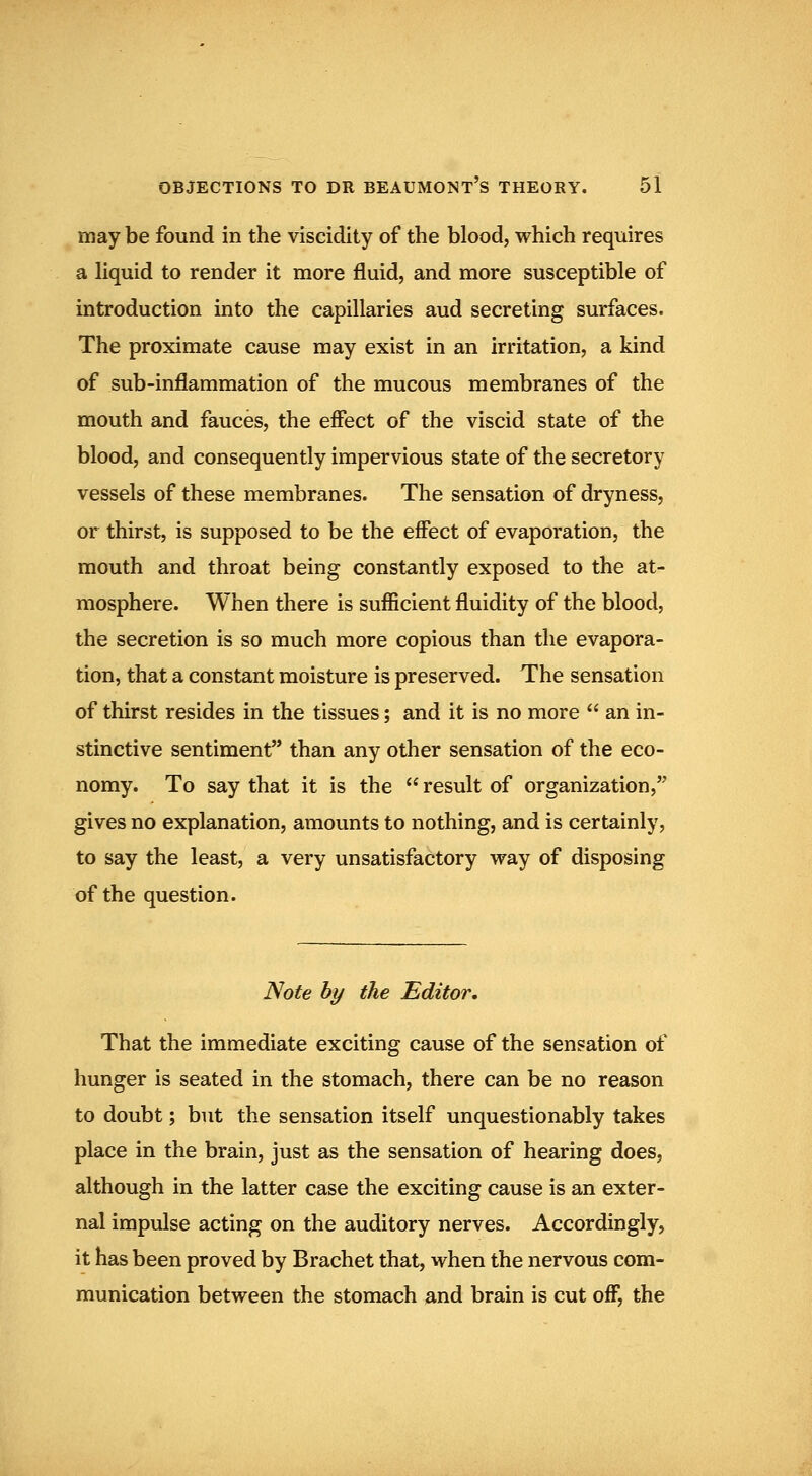 may be found in the viscidity of the blood, which requires a liquid to render it more fluid, and more susceptible of introduction into the capillaries aud secreting surfaces. The proximate cause may exist in an irritation, a kind of sub-inflammation of the mucous membranes of the mouth and fauces, the effect of the viscid state of the blood, and consequently impervious state of the secretory vessels of these membranes. The sensation of dryness, or thirst, is supposed to be the effect of evaporation, the mouth and throat being constantly exposed to the at- mosphere. When there is sufficient fluidity of the blood, the secretion is so much more copious than the evapora- tion, that a constant moisture is preserved. The sensation of thirst resides in the tissues; and it is no more  an in- stinctive sentiment than any other sensation of the eco- nomy. To say that it is the  result of organization, gives no explanation, amounts to nothing, and is certainly, to say the least, a very unsatisfactory way of disposing of the question. Note by the Editor. That the immediate exciting cause of the sensation of hunger is seated in the stomach, there can be no reason to doubt; but the sensation itself unquestionably takes place in the brain, just as the sensation of hearing does, although in the latter case the exciting cause is an exter- nal impulse acting on the auditory nerves. Accordingly, it has been proved by Brachet that, when the nervous com- munication between the stomach and brain is cut off, the