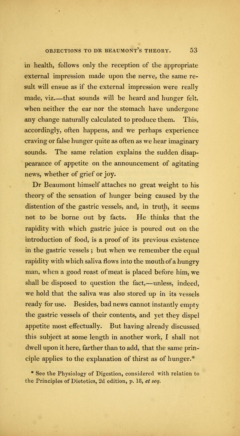 in health, follows only the reception of the appropriate external impression made upon the nerve, the same re- sult will ensue as if the external impression were really made, viz.—that sounds will be heard and hunger felt, when neither the ear nor the stomach have undergone any change naturally calculated to produce them. This, accordingly, often happens, and we perhaps experience craving or false hunger quite as often as we hear imaginary sounds. The same relation explains the sudden disap- pearance of appetite on the announcement of agitating news, whether of grief or joy. Dr Beaumont himself attaches no great weight to his theory of the sensation of hunger being caused by the distention of the gastric vessels, and, in truth, it seems not to be borne out by facts. He thinks that the rapidity with which gastric juice is poured out on the introduction of food, is a proof of its previous existence in the gastric vessels ; but when we remember the equal rapidity with which saliva flows into the mouth of a hungry man, when a good roast of meat is placed before him, we shall be disposed to question the fact,—unless, indeed, we hold that the saliva was also stored up in its vessels ready for use. Besides, bad news cannot instantly empty tlie gastric vessels of their contents, and yet they dispel appetite most eiFectually. But having already discussed this subject at some length in another work, I shall not dwell upon it here, farther than to add, that the same prin- ciple applies to the explanation of thirst as of hunger.* • See the Physiology of Digestion, considered with relation to the Principles of Dietetics, 2d edition, p. 18, et seq.