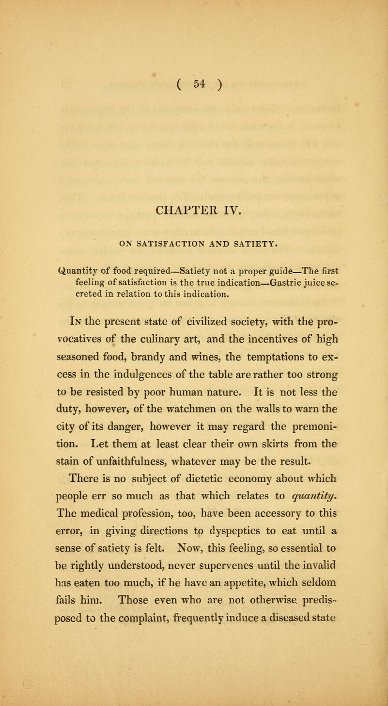 CHAPTER IV. ON SATISFACTION AND SATIETY. Quantity of food required—Satiety not a proper guide—The first feeling of satisfaction is the true indication—Gastric juice se- creted in relation to this indication. In the present state of civilized society, with the pro- vocatives of the cuhnary art, and the incentives of high seasoned food, brandy and wines, the temptations to ex- cess in the indulgences of the table are rather too strong to be resisted by poor human nature. It is not less the duty, however, of the watchmen on the walls to warn the city of its danger, however it may regard the premoni- tion. Let them at least clear their own skirts from the stain of unfaithfulness, whatever may be the result. There is no subject of dietetic economy about which people err so much as that which relates to quantity. The medical profession, too, have been accessory to this error, in giving directions to dyspeptics to eat until a sense of satiety is felt. Now, this feeling, so essential to be rightly understood, never supervenes until the invalid has eaten too much, if he have an appetite, which seldom fails him. Those even who are not otherwise, predis- posed to the complaint, frequently induce a diseased state