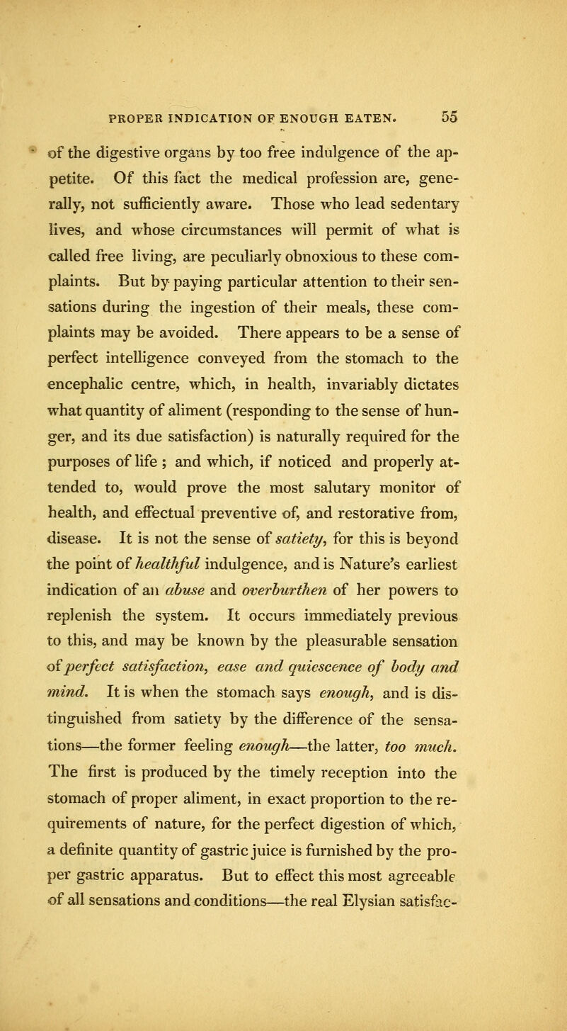 of the digestive organs by too free indulgence of the ap- petite. Of this fact the medical profession are, gene- rally, not sufficiently aware. Those who lead sedentary lives, and whose circumstances will permit of what is called free living, are peculiarly obnoxious to these com- plaints. But by paying particular attention to their sen- sations during the ingestion of their meals, these com- plaints may be avoided. There appears to be a sense of perfect intelligence conveyed from the stomach to the encephalic centre, which, in health, invariably dictates what quantity of aliment (responding to the sense of hun- ger, and its due satisfaction) is naturally required for the purposes of life ; and which, if noticed and properly at- tended to, would prove the most salutary monitor of health, and effectual preventive of, and restorative from, disease. It is not the sense of satiety^ for this is beyond the point of healthful indulgence, and is Nature's earliest indication of an abuse and overburthen of her powers to replenish the system. It occurs immediately previous to this, and may be known by the pleasurable sensation <diperfect satisfactio7i, ease and quiescence of body and mind. It is when the stomach says enough^ and is dis- tinguished from satiety by the difference of the sensa- tions—the former feeling enough—the latter, too much. The first is produced by the timely reception into the stomach of proper aliment, in exact proportion to the re- quirements of nature, for the perfect digestion of which, a definite quantity of gastric juice is furnished by the pro- per gastric apparatus. But to effect this most agreeable of all sensations and conditions—the real Elysian satisfac-