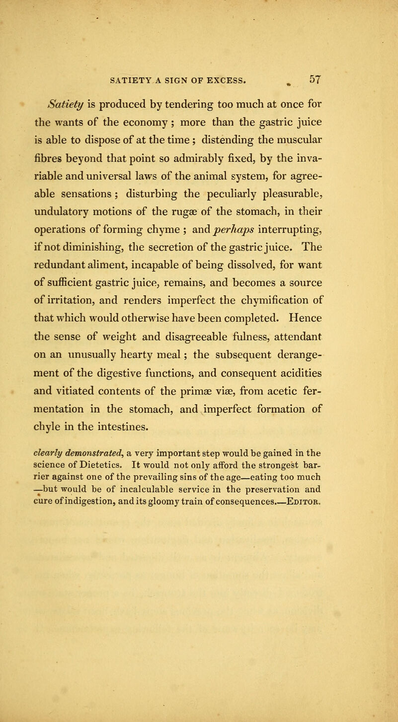 Satiety is produced by tendering too much at once for the wants of the economy ; more than the gastric juice is able to dispose of at the time; distending the muscular fibres beyond that point so admirably fixed, by the inva- riable and universal laws of the animal system, for agree- able sensations; disturbing the peculiarly pleasurable, undulatory motions of the rugae of the stomach, in their operations of forming chyme ; and perhaps interrupting, if not diminishing, the secretion of the gastric juice. The redundant aliment, incapable of being dissolved, for want of sufficient gastric juice, remains, and becomes a source of irritation, and renders imperfect the chymification of that which would otherwise have been completed. Hence the sense of weight and disagreeable fulness, attendant on an unusually hearty meal; the subsequent derange- ment of the digestive functions, and consequent acidities and vitiated contents of the primae vise, from acetic fer- mentation in the stomach, and imperfect formation of chyle in the intestines. clearly demonstrated^ a very important step would be gained in the science of Dietetics. It would not only afford the strongest bar- rier against one of the prevailing sins of the age—eating too much —but would be of incalculable service in the preservation and cure of indigestion, and its gloomy train of consequences.—Editor.