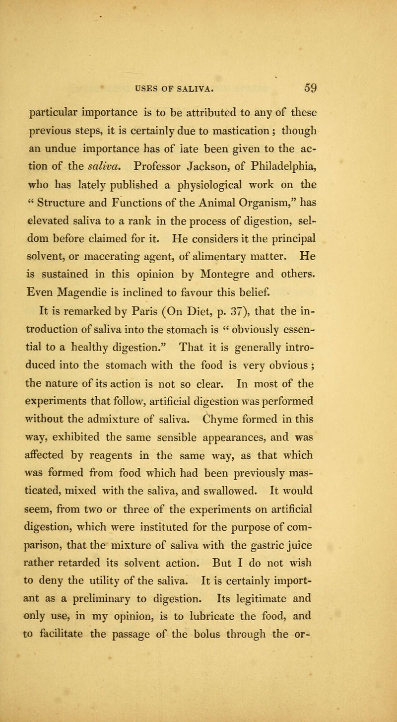 particular importance is to be attributed to any of these previous steps, it is certainly due to mastication; though an undue importance has of late been given to the ac- tion of the saliva. Professor Jackson, of Philadelphia, who has lately published a physiological work on the  Structure and Functions of the Animal Organism, has elevated saliva to a rank in the process of digestion, sel- dom before claimed for it. He considers it the principal solvent, or macerating agent, of alimentary matter. He is sustained in this opinion by Montegre and others. Even Magendie is inclined to favour this belief It is remarked by Paris (On Diet, p. 37), that the in- troduction of saliva into the stomach is  obviously essen- tial to a healthy digestion. That it is generally intro- duced into the stomach with the food is very obvious ; the nature of its action is not so clear. In most of the experiments that follow, artificial digestion was performed without the admixture of saliva. Chyme formed in this way, exhibited the same sensible appearances, and was affected by reagents in the same way, as that which was formed from food which had been previously mas- ticated, mixed with the saliva, and swallowed. It would seem, from two or three of the experiments on artificial digestion, which were instituted for the purpose of com- parison, that the mixture of saliva with the gastric juice rather retarded its solvent action. But I do not wish to deny the utility of the saliva. It is certainly import- ant as a preliminary to digestion. Its legitimate and only use, in my opinion, is to lubricate the food, and to facilitate the passage of the bolus through the or-
