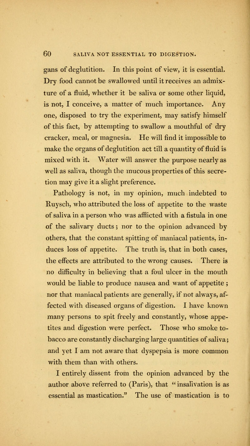 gans of deglutition. In this point of view, it is essential. Dry food cannot be swallowed until it receives an admix- ture of a fluid, whether it be saliva or some other liquid, is not, I conceive, a matter of much importance. Any one, disposed to try the experiment, may satisfy himself of this fact, by attempting to swallow a mouthful of dry cracker, meal, or magnesia. He will find it impossible to make the organs of deglutition act till a quantity of fluid is mixed with it. Water will answer the purpose nearly as well as saliva, though the mucous properties of this secre- tion may give it a slight preference. Pathology is not, in my opinion, much indebted to Ruysch, who attributed the loss of appetite to the waste of saliva in a person who was afflicted with a fistula in one of the salivary ducts; nor to the opinion advanced by others, that the constant spitting of maniacal patients, in- duces loss of appetite. The truth is, that in both cases, the effects are attributed to the wrong causes. There is no difficulty in believing that a foul ulcer in the mouth would be liable to produce nausea and want of appetite ; nor that maniacal patients are generally, if not always, af- fected with diseased organs of digestion. I have known many persons to spit freely and constantly, whose appe- tites and digestion were perfect. Those who smoke to- bacco are constantly discharging large quantities of saliva; and yet I am not aware that dyspepsia is more common with them than with others. I entirely dissent firom the opinion advanced by the author above referred to (Paris), that  insahvation is as essential as mastication. The use of mastication is to