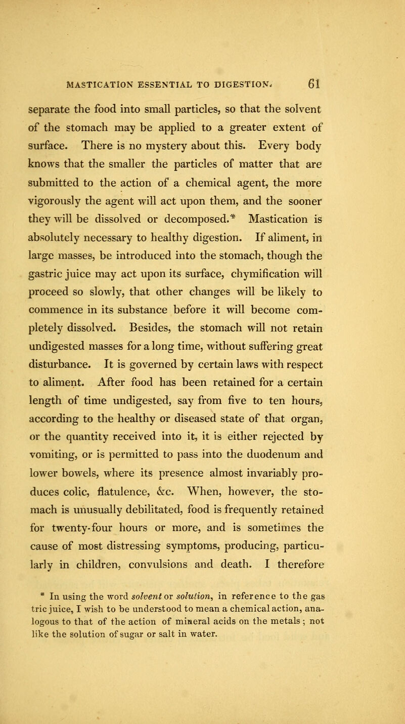 separate the food into small particles, so that the solvent of the stomach may be applied to a greater extent of surface. There is no mystery about this. Every body knows that the smaller the particles of matter that are submitted to the action of a chemical agent, the more vigorously the agent will act upon them, and the sooner they will be dissolved or decomposed.* Mastication is absolutely necessary to healthy digestion. If aliment, in large masses, be introduced into the stomach, though the gastric juice may act upon its surface, chymification will proceed so slowly, that other changes will be likely to commence in its substance before it will become com- pletely dissolved. Besides, the stomach will not retain undigested masses for a long time, without suffering great disturbance. It is governed by certain laws with respect to aliment. After food has been retained for a certain length of time undigested, say from five to ten hours, according to the healthy or diseased state of that organ, or the quantity received into it, it is either rejected by vomiting, or is permitted to pass into the duodenum and lower bowels, where its presence almost invariably pro- duces colic, flatulence, &c. When, however, the sto- mach is unusually debilitated, food is frequently retained for twenty-four hours or more, and is sometimes the cause of most distressing symptoms, producing, particu- larly in children, convulsions and death. I therefore * In using the word solvent or solution^ in reference to the gas trie juice, I wish to be understood to mean a chemical action, ana- logous to that of the action of mineral acids on the metals ; not like the solution of sugar or salt in water.