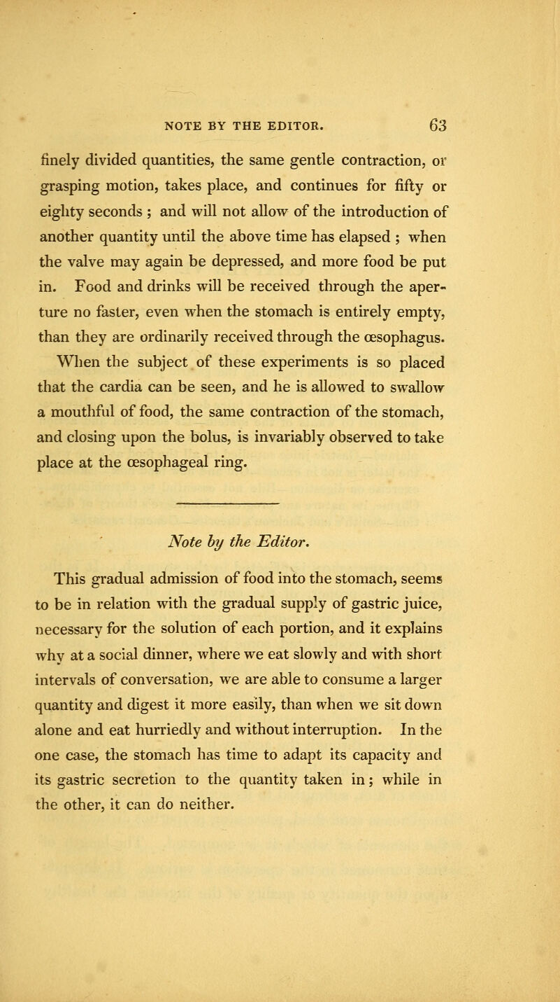 finely divided quantities, the same gentle contraction, or grasping motion, takes place, and continues for fifty or eighty seconds ; and will not allow of the introduction of another quantity until the above time has elapsed ; when the valve may again be depressed, and more food be put in. Food and drinks will be received through the aper- ture no faster, even when the stomach is entirely empty, than they are ordinarily received through the oesophagus. When the subject of these experiments is so placed that the cardia can be seen, and he is allowed to swallow a mouthful of food, the same contraction of the stomach, and closing upon the bolus, is invariably observed to take place at the oesophageal ring. Note hy the Editor. This gradual admission of food into the stomach, seems to be in relation with the gradual supply of gastric juice, necessary for the solution of each portion, and it explains why at a social dinner, where we eat slowly and with short intervals of conversation, we are able to consume a larger quantity and digest it more easily, than when we sit down alone and eat hurriedly and without interruption. In the one case, the stomach has time to adapt its capacity and its gastric secretion to the quantity taken in; while in the other, it can do neither.