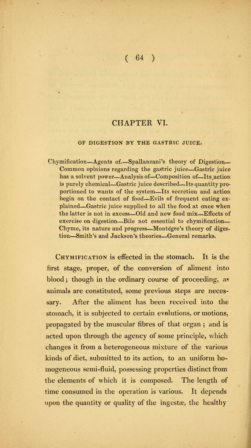 CHAPTER VI. OF DIGESTION BY THE GASTRIC JUICE* Chymification—Agents of.—Spallanzani's theory of Digestion—* Common opinions regarding the gastric juice—Gastric juice has a solvent power—Analysis of—Composition of—-Its^action is purely chemical—Gastric juice described-—Its quantity pro- portioned to wants of the system—Its secretion and action begin on the contact of food-^Evils of frequent eating ex* plained—Gastric juice supplied to all the food at once when the latter is not in excess—Old and new food mix—Effects of exercise on digestion—Bile not essential to chymification— Chyme, its nature and progress—Montegre's theory of diges-. tion—Smith's and Jackson's theories—General remarks. Chymification is effected in the stomach. It is the first stage, proper, of the conversion of aUment into blood; though in the ordinary course of proceeding, af^ animals are constituted, some previous steps are neces- sary. After the aliment has been received into the stomach, it is subjected to certain evolutions, or motions, propagated by the muscular fibres of that organ ; and is acted upon through the agency of some principle, wliich changes it from a heterogeneous mixture of the various kinds of diet, submitted to its action, to an uniform ho- mogeneous semi-fluid, possessing properties distinct from the elements of which it is composed. The length of time consumed in the operation is various. It depends upon the quantity or quality of the ingestse, the healthy