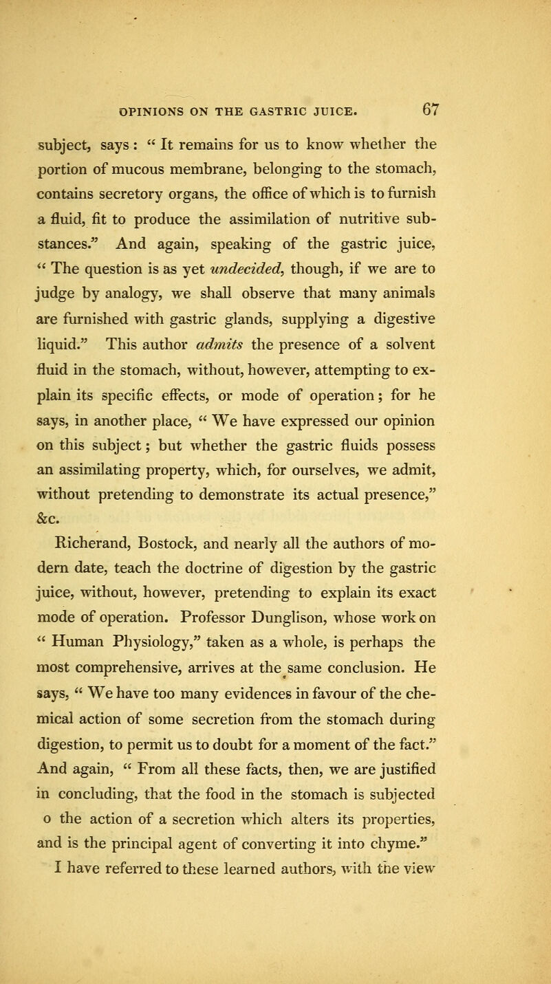 subject, says :  It remains for us to know whether the portion of mucous membrane, belonging to the stomach, contains secretory organs, the office of which is to furnish a fluid, fit to produce the assimilation of nutritive sub- stances/' And again, speaking of the gastric juice,  The question is as yet undecided, though, if we are to judge by analogy, we shall observe that many animals are furnished with gastric glands, supplying a digestive liquid. This author admits the presence of a solvent fluid in the stomach, without, however, attempting to ex- plain its specific effects, or mode of operation; for he says, in another place,  We have expressed our opinion on this subject; but whether the gastric fluids possess an assimilating property, which, for ourselves, we admit, without pretending to demonstrate its actual presence, &c. Richerand, Bostock, and nearly all the authors of mo- dern date, teach the doctrine of digestion by the gastric juiee, without, however, pretending to explain its exact mode of operation. Professor Dunglison, whose work on  Human Physiology, taken as a whole, is perhaps the most comprehensive, arrives at the same conclusion. He says,  We have too many evidences in favour of the che- mical action of some secretion fi-om the stomach during digestion, to permit us to doubt for a moment of the fact. And again,  From all these facts, then, we are justified in concluding, that the food in the stomach is subjected o the action of a secretion which alters its properties, and is the principal agent of converting it into chyme. I have referred to these learned authors, with the view