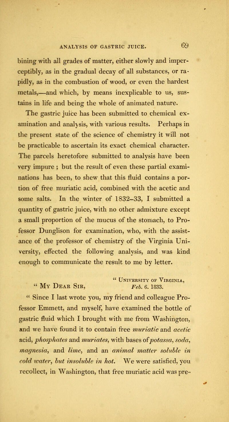 bining with all grades of matter, either slowly and imper- ceptibly, as in the gradual decay of all substances, or ra- pidly, as in the combustion of wood, or even the hardest metals,—and which, by means inexplicable to us, sus- tains in life and being the whole of animated nature. The gastric juice has been submitted to chemical ex- amination and analysis, with various results. Perhaps in the present state of the science of chemistry it will not be practicable to ascertain its exact chemical character. The parcels heretofore submitted to analysis have been very impure ; but the result of even these partial exami- nations has been, to shew that this fluid contains a por- tion of free muriatic acid, combined with the acetic and some salts. In the winter of 1832-33, I submitted a quantity of gastric juice, with no other admixture except a small proportion of the mucus of the stomach, to Pro- fessor Dunglison for examination, who, with the assist- ance of the professor of chemistry of the Virginia Uni- versity, effected the following analysis, and was kind enough to communicate the result to me by letter.  University of Virginia,  My Dear Sir, Feb. 6.1833.  Since I last wrote you, my friend and colleague Pro- fessor Emmett, and myself, have examined the bottle of gastric fluid which I brought with me from Washington, and we have found it to contain free muriatic and acetic acid, phosphates and muriates, with bases ofpotassa, soda, magnesia, and lime, and an animal matter soluble in cold icater, but insoluble in hot. We were satisfied, you recollect, in Washington, that free muriatic acid was pre-