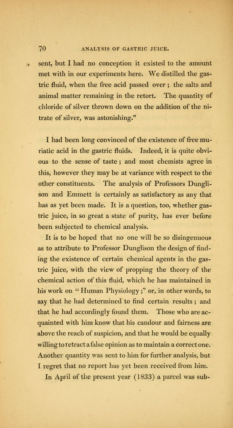 sent, but I had no conception it existed to the amount met with in our experiments here. We distilled the gas- tric fluid, when the free acid passed over ; the salts and animal matter remaining in the retort. The quantity of chloride of silver thrown down on the addition of the ni- trate of silver, was astonishing. I had been long convinced of the existence of free mu- riatic acid in the gastric fluids. Indeed, it is quite obvi- ous to the sense of taste; and most chemists agree in this, however they may be at variance with respect to the other constituents. The analysis of Professors Dungli- son and Emmett is certainly as satisfactory as any that has as yet been made. It is a question, too, whether gas- tric juice, in so great a state of purity, has ever before been subjected to chemical analysis. It is to be hoped that no one will be so disingenuous as to attribute to Professor Dunglison the design of find- ing the existence of certain chemical agents in the gas- tric juice, with the view of propping the theory of the chemical action of this fluid, which he has maintained in his work on  Human Physiology;'' or, in other words, to say that he had determined to find certain results ; and that he had accordingly found them. Those who are ac- quainted with him know that his candour and fairness are above the reach of suspicion, and that he would be equally willing to retract a false opinion as to maintain a correct one. Another quantity was sent to him for further analysis, but I regret that no report has yet been received from him. In April of the present year (1833) a parcel was sub-