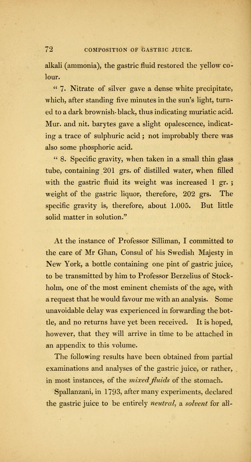 alkali (ammonia), the gastric fluid restored the yellow co- lour.  ?• Nitrate of silver gave a dense white precipitate, which, after standing five minutes in the sun's light, turn- ed to a dark brownish- black, thus indicating muriatic acid. Mur. and nit. barytes gave a slight opalescence, indicat- ing a trace of sulphuric acid; not improbably there was also some phosphoric acid.  8. Specific gravity, when taken in a small thin glass tube, containing 201 grs. of distilled water, when filled with the gastric fluid its weight was increased 1 gr. ; weight of the gastric liquor, therefore, 202 grs. The specific gravity is, therefore, about 1.005. But little solid matter in solution. At the instance of Professor Silliman, I committed to the care of Mr Ghan, Consul of his Swedish Majesty in New York, a bottle containing one pint of gastric juice, to be transmitted by him to Professor Berzelius of Stock- holm, one of the most eminent chemists of the age, with a request that he would favour me with an analysis. Some unavoidable delay was experienced in forwarding the bot- tle, and no returns have yet been received. It is hoped, however, that they will arrive in time to be attached in an appendix to this volume. The following results have been obtained from partial examinations and analyses of the gastric juice, or rather, in most instances, of the mixed fluids of the stomach. Spallanzani, in 1793, after many experiments, declared the gastric juice to be entirely neutral, a solvent for all-