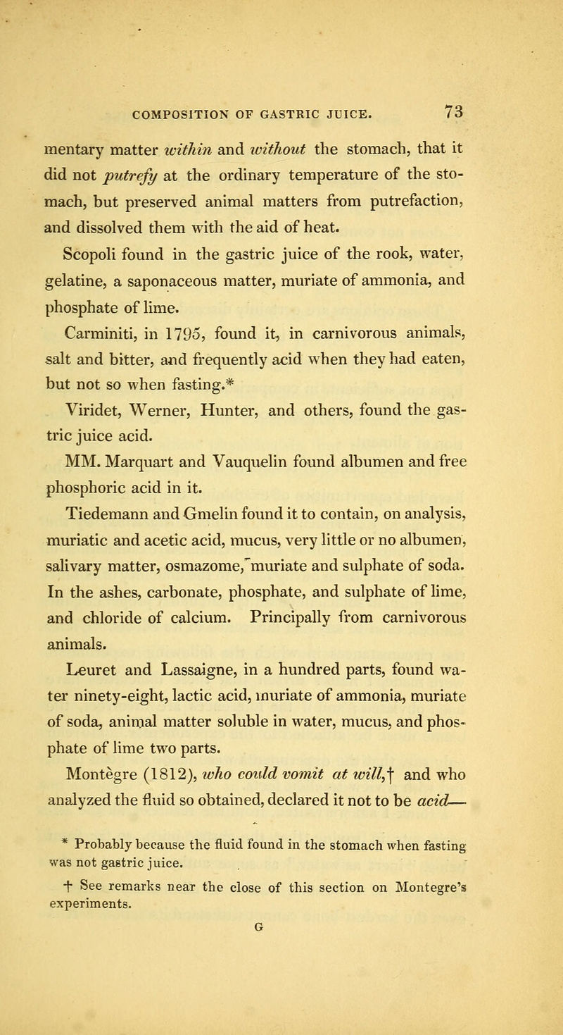mentary matter within and without the stomach, that it did not -putrefy at the ordinary temperatm'e of the sto- mach, but preserved animal matters from putrefaction, and dissolved them with the aid of heat. Scopoli found in the gastric juice of the rook, water, gelatine, a saponaceous matter, muriate of ammonia, and phosphate of lime. Carminiti, in 1795, found it, in carnivorous animals, salt and bitter, and frequently acid when they had eaten, but not so when fasting.* Viridet, Werner, Hunter, and others, found the gas- tric juice acid. MM. Marquart and Vauquelin found albumen and free phosphoric acid in it. Tiedemann and Gmelin found it to contain, on analysis, muriatic and acetic acid, mucus, very little or no albumen, salivary matter, osmazome,'muriate and sulphate of soda. In the ashes, carbonate, phosphate, and sulphate of lime, and chloride of calcium. Principally from carnivorous animals. Lcuret and Lassaigne, in a hundred parts, found wa- ter ninety-eight, lactic acid, muriate of ammonia, muriate of soda, animal matter soluble in water, mucus, and phos- phate of lime two parts. Montegre (1812), who could vomit at will^\ and who analyzed the fluid so obtained, declared it not to be acid— * Probably because the fluid found in the stomach when fasting was not gastric juice. t See remarks near the close of this section on Montegre's experiments. G