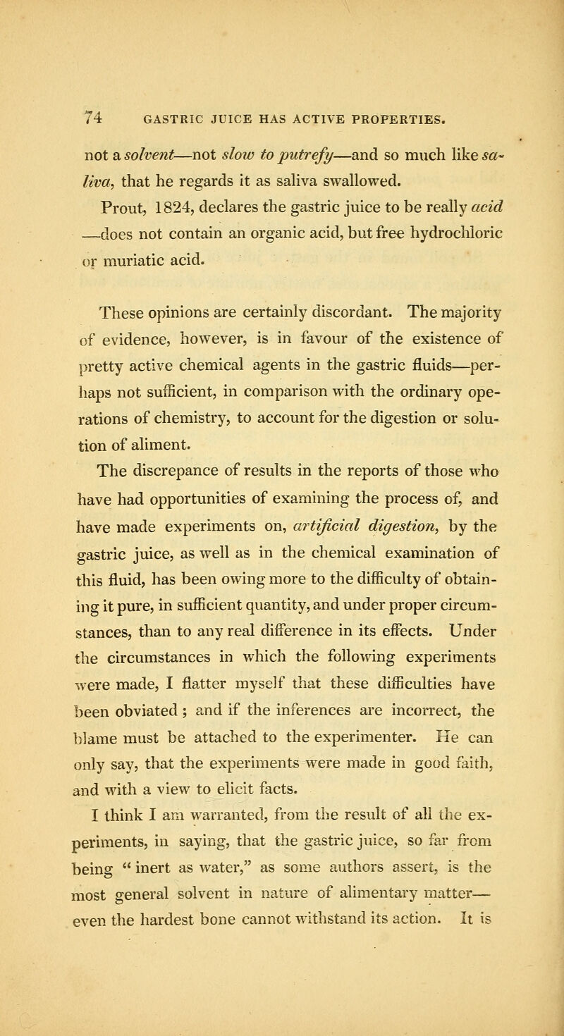 not a solvent—not slow to putrefy—and so much like sa^ liva, that he regards it as saliva swallowed. Prout, 1824, declares the gastric juice to be really acid —does not contain an organic acid, but free hydrocliloric or muriatic acid. These opinions are certainly discordant. The majority of evidence, however, is in favour of the existence of pretty active chemical agents in the gastric fluids—per- liaps not sufficient, in comparison with the ordinary ope- rations of chemistry, to account for the digestion or solu- tion of aliment. The discrepance of results in the reports of those who have had opportunities of examining the process of, and have made experiments on, artificial digestion, by the gastric juice, as well as in the chemical examination of this fluid, has been owing more to the difficulty of obtain- ing it pure, in sufficient quantity, and under proper circum- stances, than to any real difference in its effects. Under the circumstances in which the following experiments were made, I flatter myself that these difficulties have been obviated; and if the inferences are incorrect, the blame must be attached to the experimenter. He can only say, that the experiments were made in good faith, and with a view to elicit facts. I think I am warranted, from the result of all the ex- periments, in saying, that the gastric juice, so far from being  inert as water, as some authors assert, is the most general solvent in nature of alimentary matter— even the hardest bone cannot withstand its action. It is