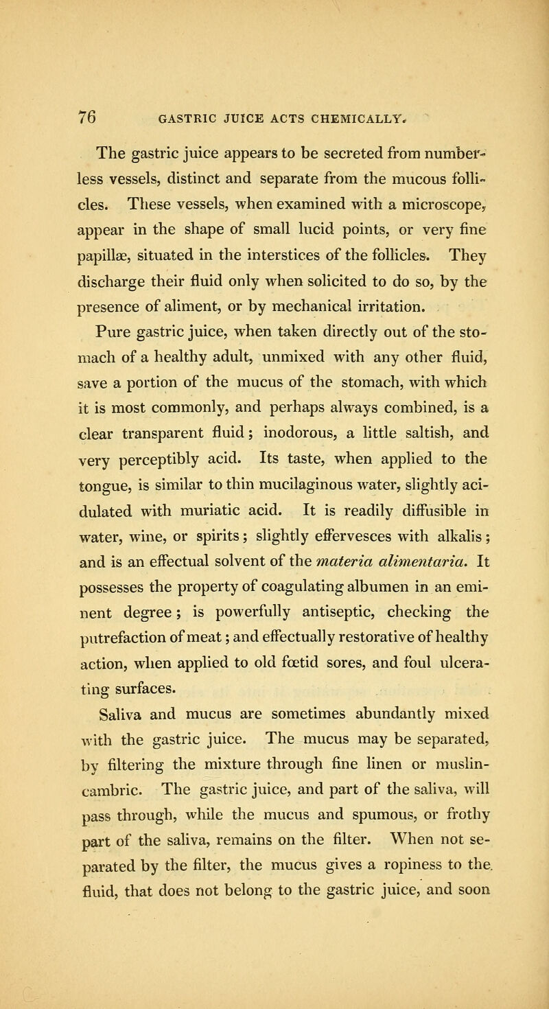 The gastric juice appears to be secreted from number- less vessels, distinct and separate from the mucous folli- cles. These vessels, when examined with a microscope, appear in the shape of small lucid points, or very fine papillae, situated in the interstices of the follicles. They discharge their fluid only when solicited to do so, by the presence of aliment, or by mechanical irritation. Pure gastric juice, when taken directly out of the sto- mach of a healthy adult, unmixed with any other fluid, save a portion of the mucus of the stomach, with which it is most commonly, and perhaps always combined, is a clear transparent fluid; inodorous, a little saltish, and very perceptibly acid. Its taste, when applied to the tongue, is similar to thin mucilaginous water, slightly aci- dulated with muriatic acid. It is readily diffusible in water, wine, or spirits; slightly effervesces with alkalis; and is an effectual solvent of the materia alimentaria. It possesses the property of coagulating albumen in an emi- nent degree; is powerfully antiseptic, checking the putrefaction of meat; and effectually restorative of healthy action, when applied to old foetid sores, and foul ulcera- ting surfaces. Saliva and mucus are sometimes abundantly mixed w^ith the gastric juice. The mucus may be separated, by filtering the mixture through fine linen or muslin- cambric. The gastric juice, and part of the saliva, will pass through, while the mucus and spumous, or frothy part of the saliva, remains on the filter. When not se- parated by the filter, the mucus gives a ropiness to the. fluid, that does not belong to the gastric juice, and soon