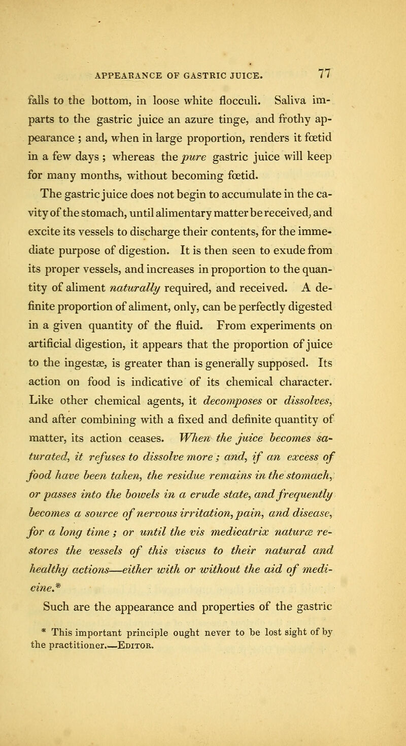 falls to the bottom, in loose white flocculi. Saliva im- parts to the gastric juice an azure tinge, and frothy ap- pearance ; and, when in large proportion, renders it foetid in a few days ; whereas the pure gastric juice will keep for many months, without becoming foetid. The gastric juice does not begin to accumulate in the ca- vity of the stomach, until alimentary matter be received, and excite its vessels to discharge their contents, for the imme- diate purpose of digestion. It is then seen to exude from its proper vessels, and increases in proportion to the quan- tity of aliment naturally required, and received. A de- finite proportion of aliment, only, can be perfectly digested in a given quantity of the fluid. From experiments on artificial digestion, it appears that the proportion of juice to the ingestae, is greater than is generally supposed. Its action on food is indicative of its chemical character. Like other chemical agents, it decomposes or dissolves, and after combining with a fixed and definite quantity of matter, its action ceases. When the juice becomes sa- turatedy it refuses to dissolve more ; and, if an excess of food have been taken, the residue remains in the stomach, or passes into the bowels in a crude state, and frequently becomes a source of nervous irritation, pain, and disease, for a long time ; or until the vis medicatrix natures, re- stores the vessels of this viscus to their natural and healthy actions—either with or without the aid of medi- cine J^ Such are the appearance and properties of the gastric * This important principle ought never to be lost sight of by the practitioner.—Editor.