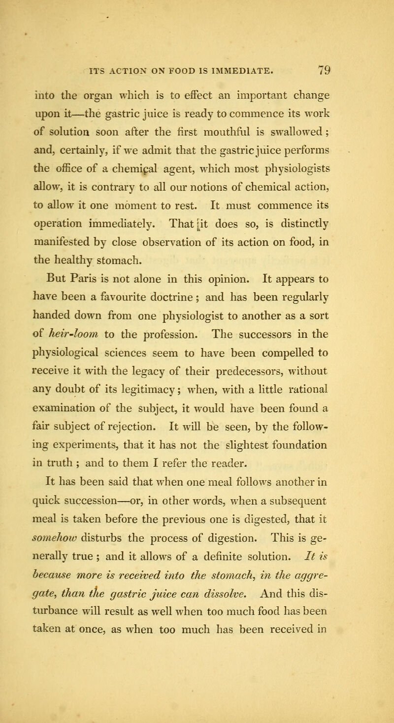 into the organ which is to effect an important change upon it—the gastric juice is ready to commence its work of solution soon after the first mouthful is swallowed; and, certainly, if we admit that the gastric juice performs the office of a chemical agent, which most physiologists allow, it is contrary to all our notions of chemical action, to allow it one moment to rest. It must commence its operation immediately. That [it does so, is distinctly manifested by close observation of its action on food, in the healthy stomach. But Paris is not alone in this opinion. It appears to have been a favourite doctrine; and has been regularly handed down from one physiologist to another as a sort of heir'loom to the profession. The successors in the physiological sciences seem to have been compelled to receive it with the legacy of their predecessors, without any doubt of its legitimacy; when, with a little rational examination of the subject, it would have been found a fair subject of rejection. It will be seen, by the follow- ing experiments, that it has not the slightest foundation in truth ; and to them I refer the reader. It has been said that when one meal follows another in quick succession—or, in other words, when a subsequent meal is taken before the previous one is digested, that it somehow disturbs the process of digestion. This is ge- nerally true ; and it allows of a definite solution. It is because more is received into the storiiach, in the aggre- gate, than the gastric juice can dissolve. And this dis- turbance will result as well when too much food has been taken at once, as when too much has been received in