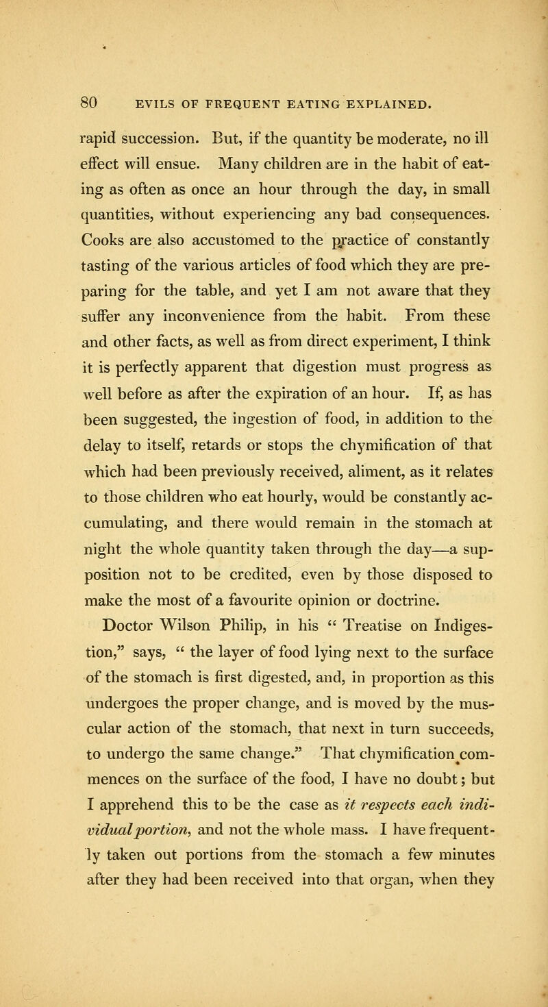 rapid succession. But, if the quantity be moderate, no ill effect will ensue. Many children are in the habit of eat- ing as often as once an hour through the day, in small quantities, without experiencing any bad consequences. Cooks are also accustomed to the p^ractice of constantly tasting of the various articles of food which they are pre- paring for the table, and yet I am not aware that they suffer any inconvenience from the habit. From these and other facts, as well as from direct experiment, I think it is perfectly apparent that digestion must progress as well before as after the expiration of an hour. If, as has been suggested, the ingestion of food, in addition to the delay to itself, retards or stops the chymification of that which had been previously received, aliment, as it relates to those children who eat hourly, would be constantly ac- cumulating, and there would remain in the stomach at night the whole quantity taken through the day—a sup- position not to be credited, even by those disposed to make the most of a favourite opinion or doctrine. Doctor Wilson Philip, in his  Treatise on Indiges- tion, says,  the layer of food lying next to the surface of the stomach is first digested, and, in proportion as this undergoes the proper change, and is moved by the mus- cular action of the stomach, that next in turn succeeds, to undergo the same change. That chymification^com- mences on the surface of the food, I have no doubt; but I apprehend this to be the case as it respects each indi- vidual portion^ and not the whole mass. I have frequent- ly taken out portions from the stomach a few minutes after they had been received into that organ, when they