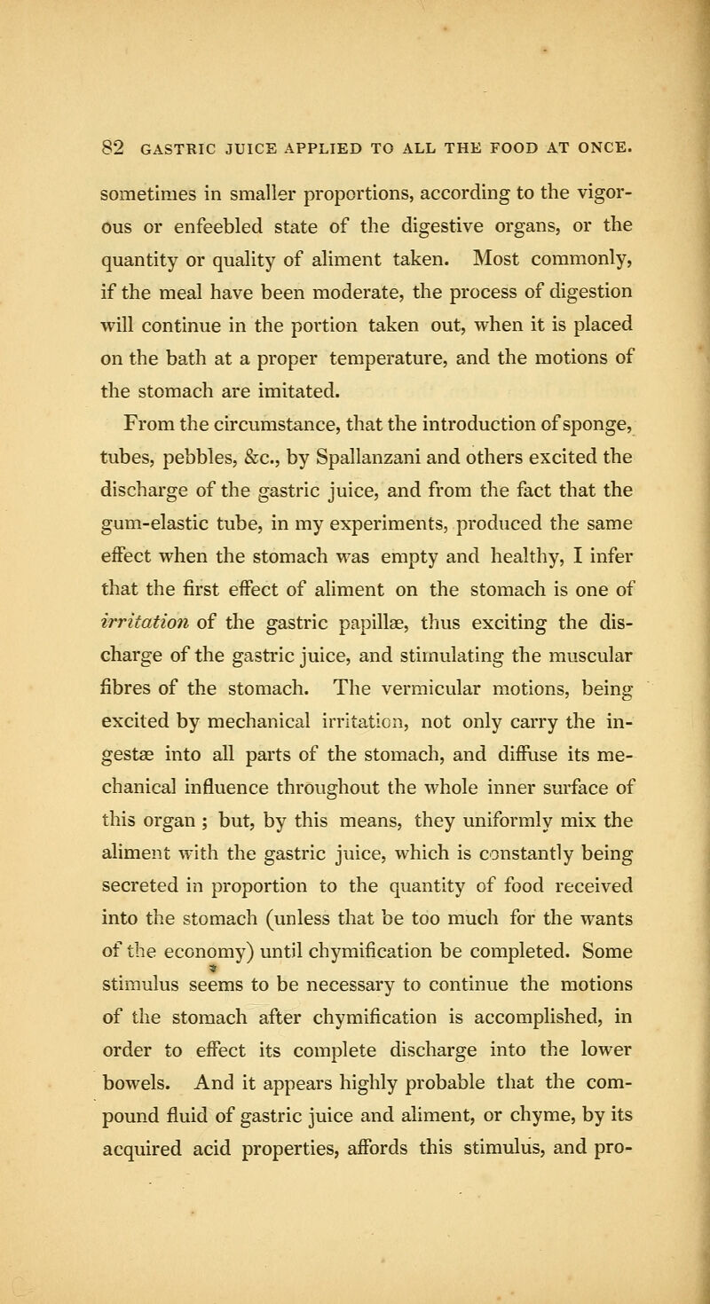 sometimes in smaller proportions, according to the vigor- ous or enfeebled state of the digestive organs, or the quantity or quality of aliment taken. Most commonly, if the meal have been moderate, the process of digestion will continue in the portion taken out, when it is placed on the bath at a proper temperature, and the motions of the stomach are imitated. From the circumstance, that the introduction of sponge, tubes, pebbles, &c., by Spallanzani and others excited the discharge of the gastric juice, and from the fact that the gum-elastic tube, in my experiments, produced the same effect when the stomach was empty and healthy, I infer that the first effect of aliment on the stomach is one of irritation of the gastric papillae, thus exciting the dis- charge of the gastric juice, and stimulating the muscular fibres of the stomach. The vermicular motions, being excited by mechanical irritation, not only carry the in- gestae into all parts of the stomach, and diffuse its me- chanical influence throughout the whole inner surface of this organ ; but, by this means, they uniformly mix the aliment with the gastric juice, which is constantly being secreted in proportion to the quantity of food received into the stomach (unless that be too much for the wants of the economy) until chymification be completed. Some stimulus seems to be necessary to continue the motions of the stomach after chymification is accomplished, in order to effect its complete discharge into the lower bowels. And it appears highly probable that the com- pound fluid of gastric juice and aliment, or chyme, by its acquired acid properties, affords this stimulus, and pro-