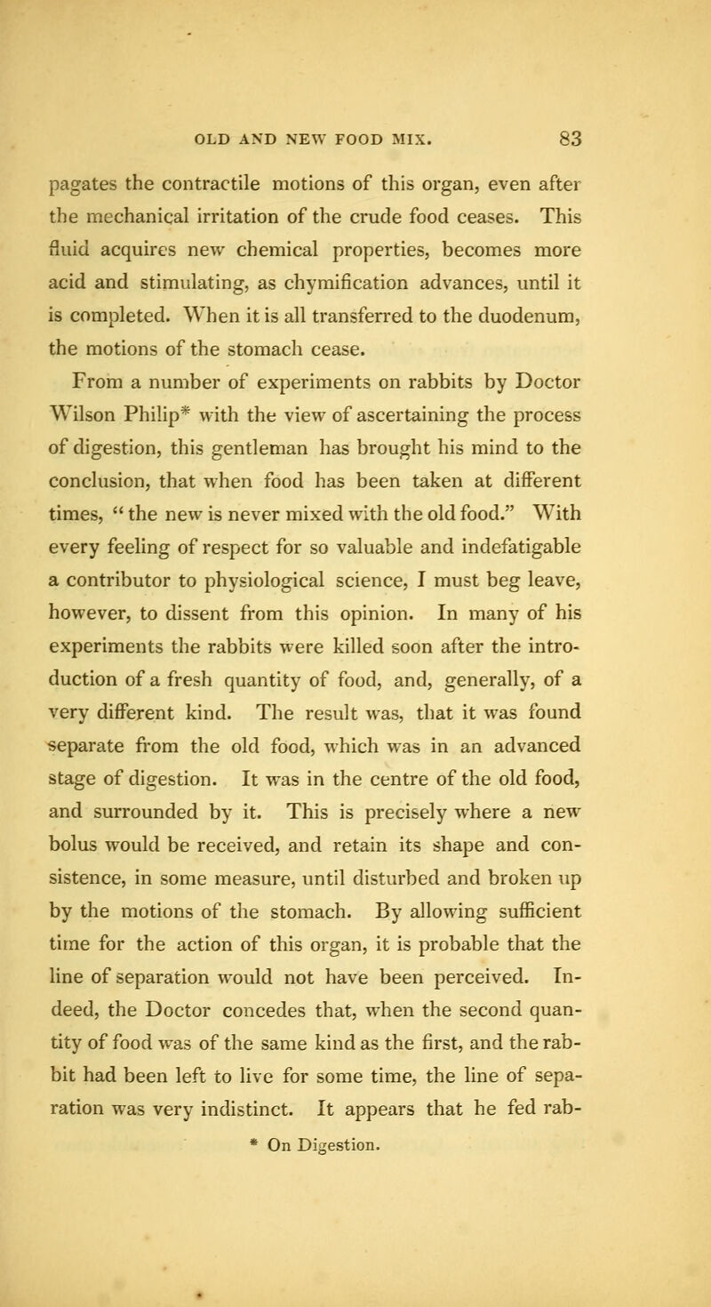 pagates the contractile motions of this organ, even after the mechanical irritation of the crude food ceases. This fluid acquires new chemical properties, becomes more acid and stimulating, as chymification advances, until it is completed. When it is all transferred to the duodenum, the motions of the stomach cease. From a number of experiments on rabbits by Doctor Wilson Philip* with the view of ascertaining the process of digestion, this gentleman has brought his mind to the conclusion, that when food has been taken at diiferent times,  the new is never mixed with the old food. With every feeling of respect for so valuable and indefatigable a contributor to physiological science, I must beg leave, however, to dissent from this opinion. In many of his experiments the rabbits were killed soon after the intro- duction of a fresh quantity of food, and, generally, of a very different kind. The result was, that it was found separate from the old food, which was in an advanced stage of digestion. It was in the centre of the old food, and surrounded by it. This is precisely where a new bolus would be received, and retain its shape and con- sistence, in some measure, until disturbed and broken up by the motions of the stomach. By allowing sufficient time for the action of this organ, it is probable that the line of separation would not have been perceived. In- deed, the Doctor concedes that, when the second quan- tity of food was of the same kind as the first, and the rab- bit had been left to live for some time, the line of sepa- ration was very indistinct. It appears that he fed rab- * On Digestion.