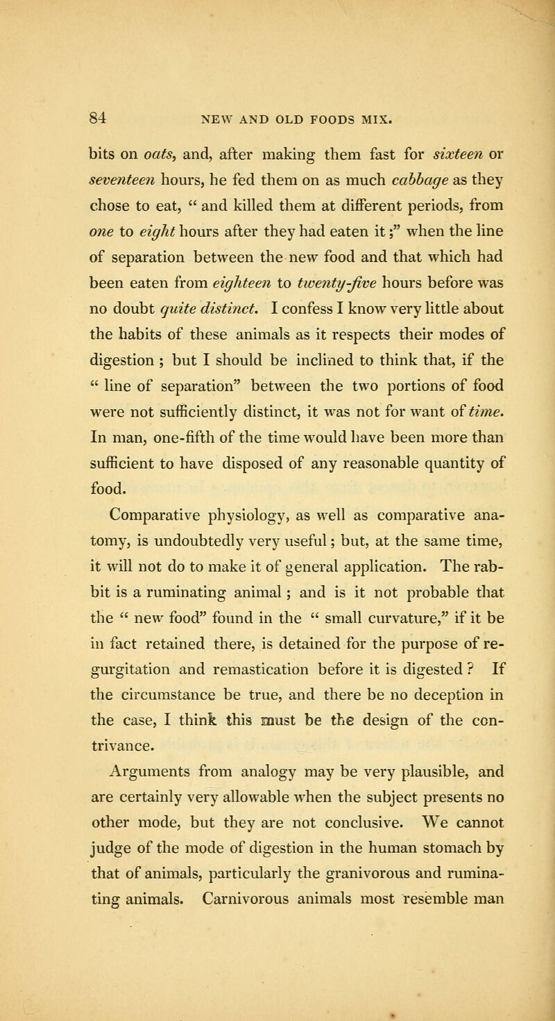 bits on oats^ and, after making them fast for sixteen or seventeen hours, he fed them on as much cabbage as they chose to eat,  and killed them at different periods, from one to eight hours after they had eaten it; when the line of separation between the new food and that which had been eaten from eighteen to twenty-Jive hours before was no doubt quite distinct. I confess I know very little about the habits of these animals as it respects their modes of digestion ; but I should be inclined to think that, if the  line of separation between the two portions of food were not sufficiently distinct, it was not for want oitime. In man, one-fifth of the time would have been more than sufficient to have disposed of any reasonable quantity of food. Comparative physiology, as well as comparative ana- tomy, is undoubtedly very useful; but, at the same time, it will not do to make it of general application. The rab- bit is a ruminating animal; and is it not probable that the  new food found in the  small curvature, if it be in fact retained there, is detained for the purpose of re- gurgitation and remastication before it is digested ? If the circumstance be true, and there be no deception in the case, I think this snust be the design of the con- trivance. Arguments from analogy may be very plausible, and are certainly very allowable when the subject presents no other mode, but they are not conclusive. We cannot judge of the mode of digestion in the human stomach by that of animals, particularly the granivorous and rumina- ting animals. Carnivorous animals most resemble man