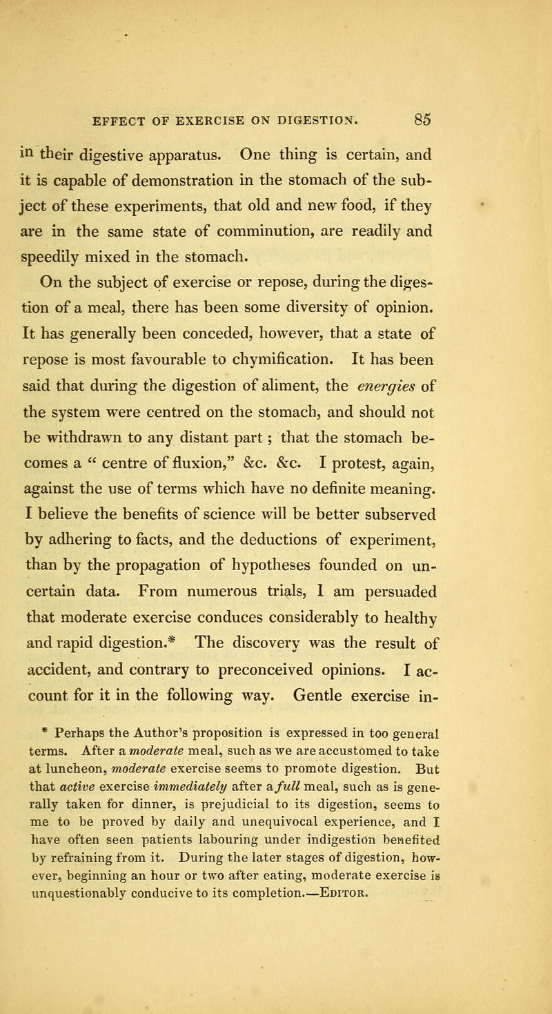 in their digestive apparatus. One thing is certain, and it is capable of demonstration in the stomach of the sub- ject of these experiments, that old and new food, if they are in the same state of comminution, are readily and speedily mixed in the stomach. On the subject of exercise or repose, during the diges- tion of a meal, there has been some diversity of opinion. It has generally been conceded, however, that a state of repose is most favourable to chymification. It has been said that during the digestion of aliment, the energies of the system were centred on the stomach, and should not be withdrawn to any distant part; that the stomach be- comes a  centre of fluxion, &c. &c. I protest, again, against the use of terms which have no definite meaning. I believe the benefits of science will be better subserved by adhering to facts, and the deductions of experiment, than by the propagation of hypotheses founded on un- certain data. From numerous trials, 1 am persuaded that moderate exercise conduces considerably to healthy and rapid digestion.* The discovery was the result of accident, and contrary to preconceived opinions. I ac- count for it in the following way. Gentle exercise in- * Perhaps the Author's proposition is expressed in too general terms. After a moderate meal, such as we are accustomed to take at luncheon, moderate exercise seems to promote digestion. But that active exercise immediately after z.full meal, such as is gene- rally taken for dinner, is prejudicial to its digestion, seems to me to be proved by daily and unequivocal experience, and I have often seen patients labouring under indigestion benefited by refraining from it. During the later stages of digestion, how- ever, beginning an hour or two after eating, moderate exercise is unquestionably conducive to its completion.—Editor.