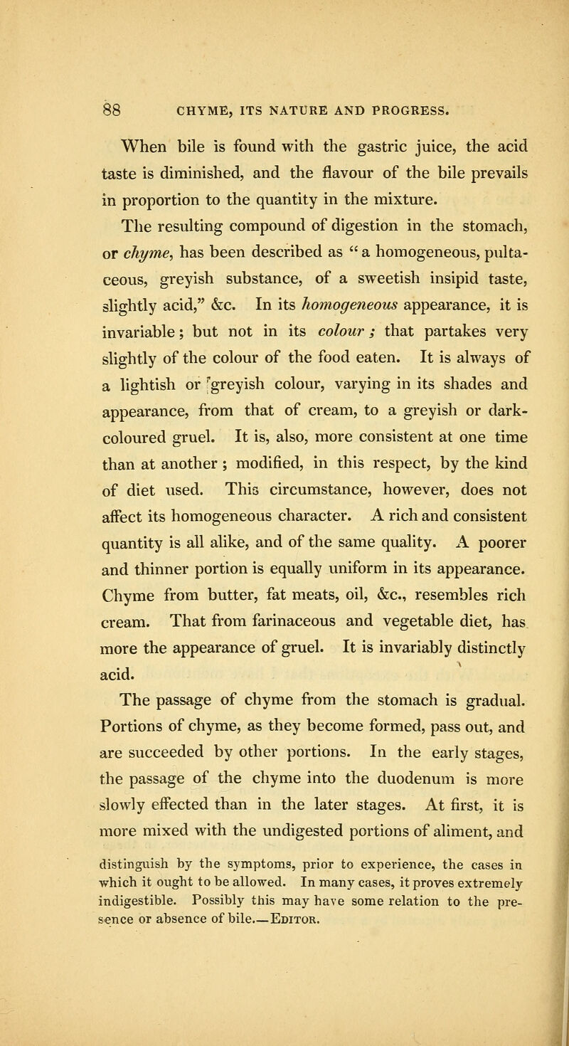 When bile is found with the gastric juice, the acid taste is diminished, and the flavour of the bile prevails in proportion to the quantity in the mixture. The resulting compound of digestion in the stomach, or chyme, has been described as  a homogeneous, pulta- ceous, greyish substance, of a sweetish insipid taste, slightly acid, &c. In its homogeneous appearance, it is invariable; but not in its colour; that partakes very slightly of the colour of the food eaten. It is always of a lightish or 'greyish colour, varying in its shades and appearance, from that of cream, to a greyish or dark- coloured gruel. It is, also, more consistent at one time than at another; modified, in this respect, by the kind of diet used. This circumstance, however, does not affect its homogeneous character. A rich and consistent quantity is all alike, and of the same quality. A poorer and thinner portion is equally uniform in its appearance. Chyme from butter, fat meats, oil, &c., resembles rich cream. That from farinaceous and vegetable diet, has more the appearance of gruel. It is invariably distinctly acid. The passage of chyme from the stomach is gradual. Portions of chyme, as they become formed, pass out, and are succeeded by other portions. In the early stages, the passage of the chyme into the duodenum is more slowly effected than in the later stages. At first, it is more mixed with the undigested portions of aliment, and distinguish by the symptoms, prior to experience, the cases in which it ought to be allowed. In many cases, it proves extremely indigestible. Possibly this may have some relation to the pre- s>ence or absence of bile—Editor.