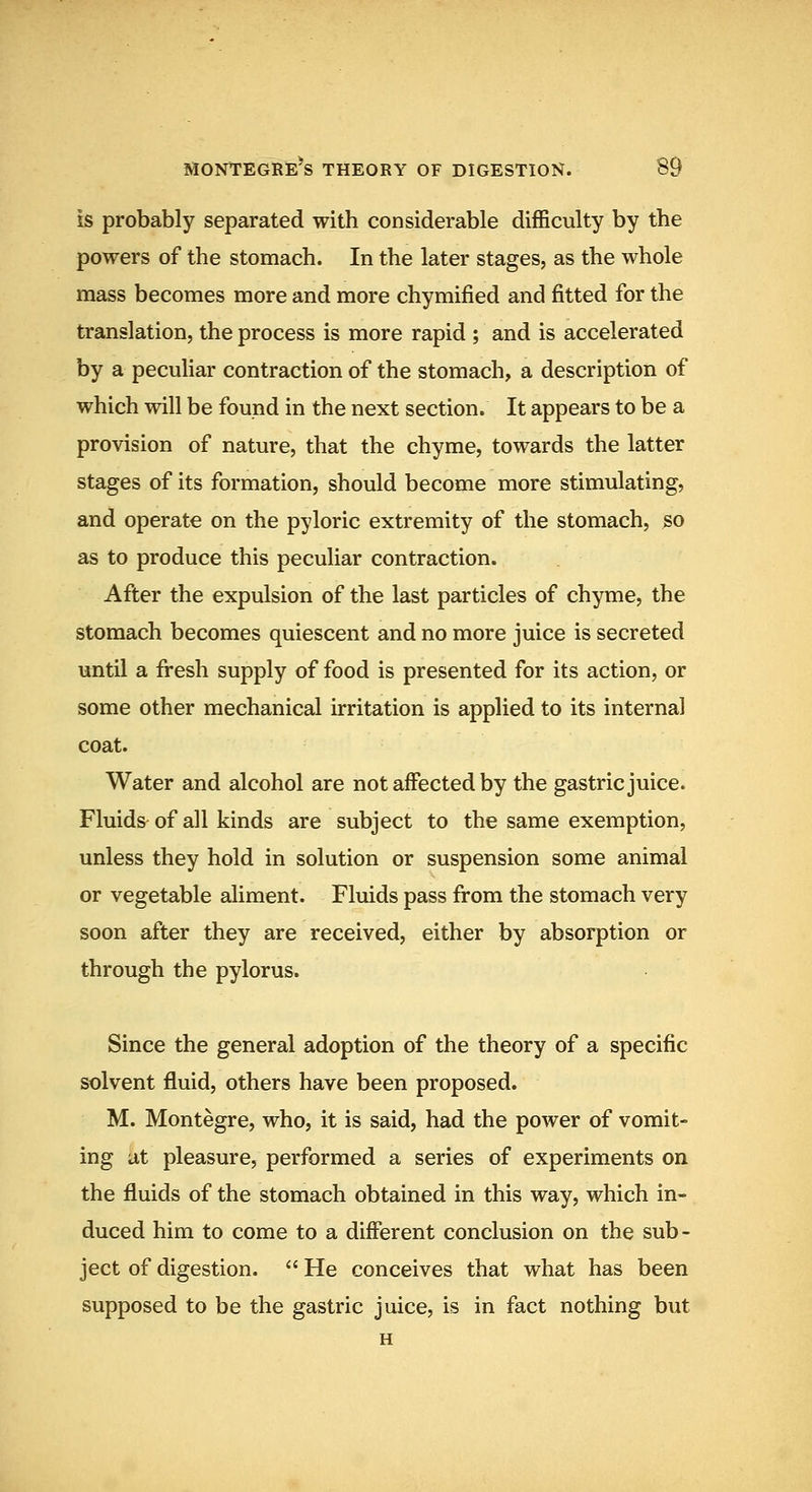 is probably separated with considerable difficulty by the powers of the stomach. In the later stages, as the whole mass becomes more and more chymified and fitted for the translation, the process is more rapid ; and is accelerated by a peculiar contraction of the stomach, a description of which will be found in the next section. It appears to be a provision of nature, that the chyme, towards the latter stages of its formation, should become more stimulating, and operate on the pyloric extremity of the stomach, so as to produce this peculiar contraction. After the expulsion of the last particles of chyme, the stomach becomes quiescent and no more juice is secreted until a fi'esh supply of food is presented for its action, or some other mechanical irritation is applied to its internal coat. Water and alcohol are not affected by the gastric juice. Fluids of all kinds are subject to the same exemption, unless they hold in solution or suspension some animal or vegetable aliment. Fluids pass from the stomach very soon after they are received, either by absorption or through the pylorus. Since the general adoption of the theory of a specific solvent fluid, others have been proposed. M. Montegre, who, it is said, had the power of vomit- ing at pleasure, performed a series of experiments on the fluids of the stomach obtained in this way, which in- duced him to come to a different conclusion on the sub- ject of digestion.  He conceives that what has been supposed to be the gastric juice, is in fact nothing but H