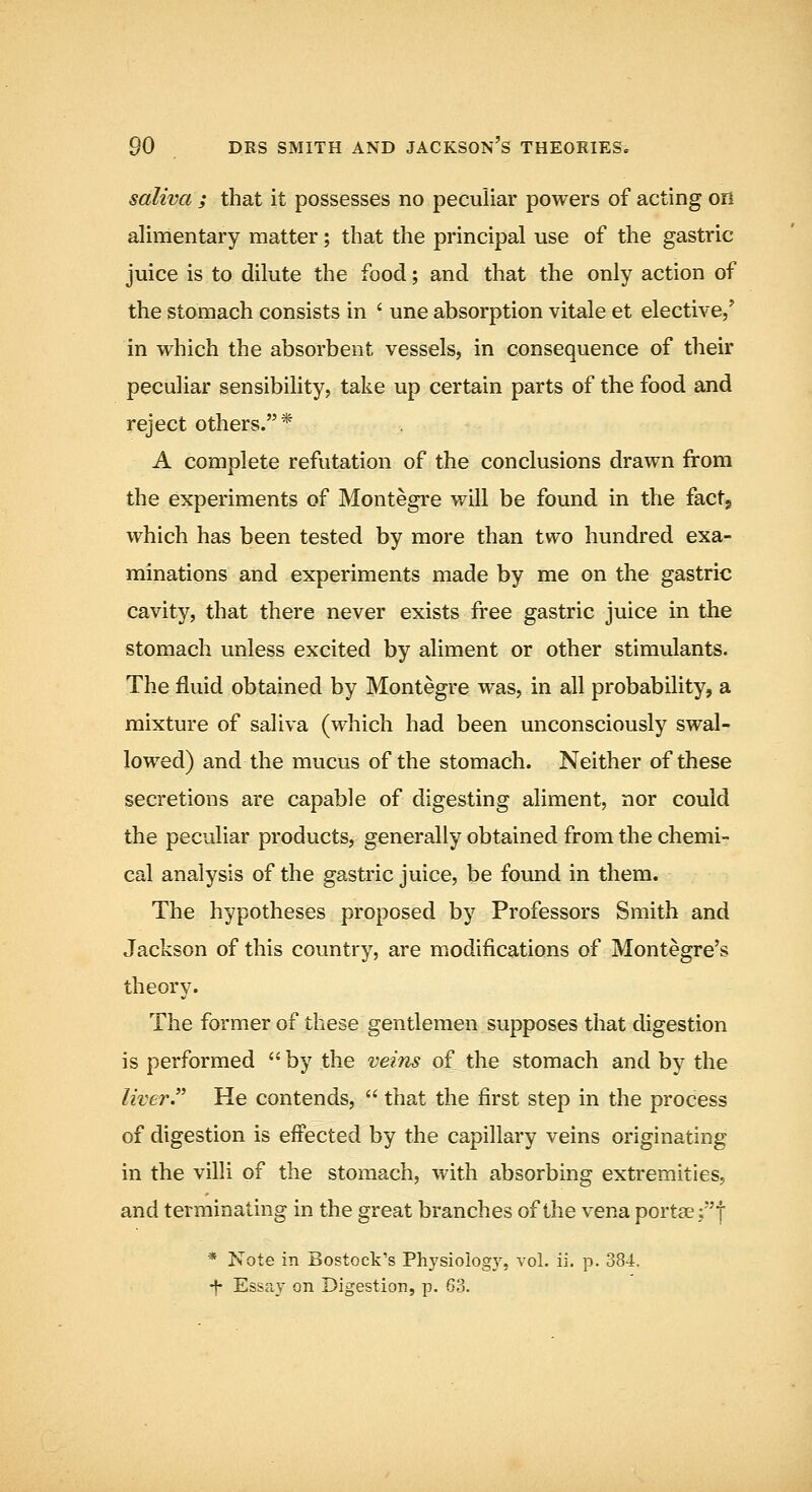 saliva ; that it possesses no peculiar powers of acting on alimentary matter; that the principal use of the gastric juice is to dilute the food; and that the only action of the stomach consists in * une absorption vitale et elective/ in which the absorbent vessels, in consequence of their peculiar sensibility, take up certain parts of the food and reject others.* A complete refutation of the conclusions drawn from the experiments of Montegre will be found in the fact, which has been tested by more than tvro hundred exa- minations and experiments made by me on the gastric cavity, that there never exists free gastric juice in the stomach unless excited by aliment or other stimulants. The fluid obtained by Montegre was, in all probability, a mixture of saliva (which had been unconsciously swal- lowed) and the mucus of the stomach. Neither of these secretions are capable of digesting aliment, nor could the peculiar products, generally obtained from the chemi- cal analysis of the gastric juice, be found in them. The hypotheses proposed by Professors Smith and Jackson of this country, are modifications of Montegre's theory. The former of these gentlemen supposes that digestion is performed by the veins of the stomach and by the liver. He contends,  that the first step in the process of digestion is effected by the capillary veins originating in the villi of the stomach, with absorbing extremities, and terminating in the great branches of the vena portae ;| * Note in Bostock's Physiology, vol. ii. p. 384. •^ Essay on Digestion, p. 63.