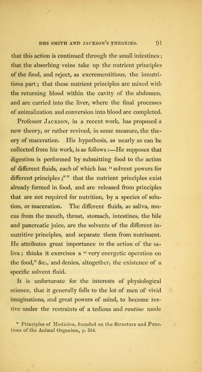 that this action is continued through the small intestines; that the absorbing veins take up the nutrient principles of the food, and reject, as excrementitious, the innutri- tions part; that these nutrient principles are mixed with the returning blood within the cavity of the abdomen, and are carried into the liver, where the final processes of animalization and conversion into blood are completed. Professor Jackson, in a recent work, has proposed a new theory, or rather revived, in some measure, the the- ory of maceration. His hypothesis, as nearly as can be collected from his work, is as follows:—He supposes that digestion is performed by submitting food to the action of diflPerent fluids, each of which has  solvent powers for different principles ;* that the nutrient principles exist already formed in food, and are released from principles that are not required for nutrition, by a species of solu- tion, or maceration. The diflPerent fluids, as saliva, mu- cus from the mouth, throat, stomach, intestines, the bile and pancreatic juice, are the solvents of the diflPerent in- nutritive principles, and separate them from nutriment. He attributes great importance to the action of the sa- liva ; thinks it exercises a  very energetic operation on the food, &c., and denies, altogether, the existence of a specific solvent fluid. It is unfortunate for the interests of physiological science, that it generally falls to the lot of men of vivid imaginations, and great powers of mind, to become res- tive under the restraints of a tedious and routine mode * Principles of Medicine, founded on the Structure and Func- tions of the Animal Organism, p. 354.