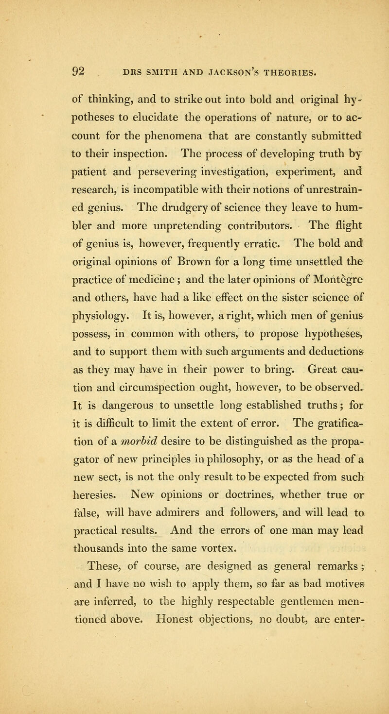 of thinking, and to strikeout into bold and original hy- potheses to elucidate the operations of nature, or to ac- count for the phenomena that are constantly submitted to their inspection. The process of developing truth by patient and persevering investigation, experiment, and research, is incompatible with their notions of unrestrain- ed genius. The drudgery of science they leave to hum- bler and more unpretending contributors. The flight of genius is, however, frequently erratic. The bold and original opinions of Brown for a long time unsettled the practice of medicine; and the later opinions of Montegre and others, have had a like effect on the sister science of physiology. It iS) however, a right, which men of genius possess, in common with others, to propose hypotheses, and to support them with such arguments and deductions as they may have in their power to bring. Great cau- tion and circumspection ought, however, to be observed.^ It is dangerous to unsettle long established truths; for it is difficult to limit the extent of error. The gratifica- tion of a morbid desire to be distinguished as the propa- gator of new principles in philosophy, or as the head of a new sect, is not the only result to be expected from such heresies. New opinions or doctrines, whether true or false, will have admirers and followers, and will lead to practical results. And the errors of one man may lead thousands into the same vortex. These, of course, are designed as general remarks ; and I have no wish to apply them, so far as bad motives are inferred, to the highly respectable gentlemen men- tioned above. Honest objections, no doubt, are enter-