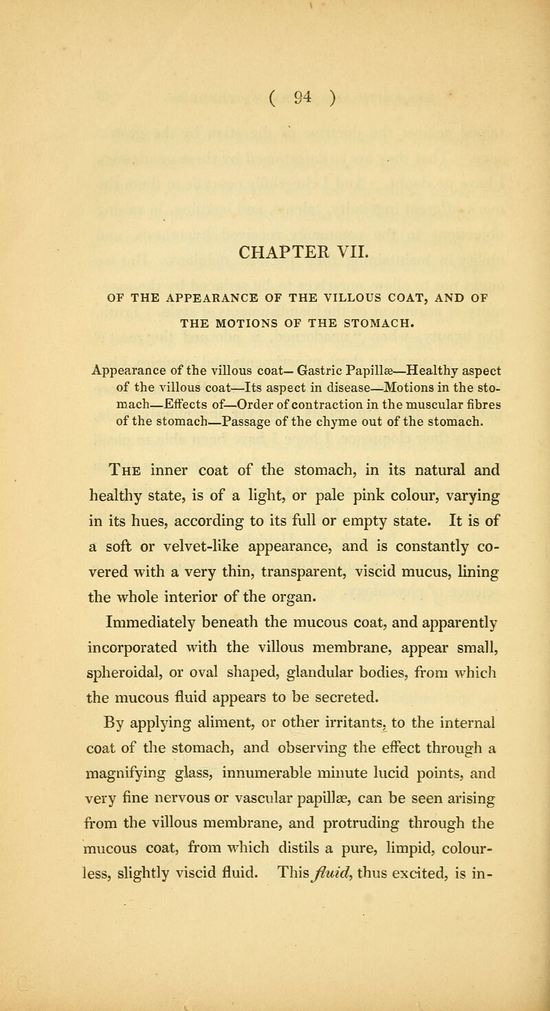 CHAPTER VII. OF THE APPEARANCE OF THE VILLOUS COAT, AND OF THE MOTIONS OF THE STOMACH. Appearance of the villous coat— Gastric Papillae—Healthy aspect of the villous coat—Its aspect in disease—Motions in the sto- mach—Effects of—Order of contraction in the muscular fibres of the stomach—Passage of the chyme out of the stomach. The inner coat of the stomach, in its natural and healthy state, is of a light, or pale pink colour, varying in its hues, according to its full or empty state. It is of a soft or velvet-like appearance, and is constantly co- vered with a very thin, transparent, viscid mucus, lining the whole interior of the organ. Immediately beneath the mucous coat, and apparently incorporated with the villous membrane, appear small, spheroidal, or oval shaped, glandular bodies, from which the mucous fluid appears to be secreted. By applying aliment, or other irritants, to the internal coat of the stomach, and observing the effect through a magnifying glass, innumerable minute lucid points, and very fine nervous or vascular papillae, can be seen arising from the villous membrane, and protruding through the mucous coat, from which distils a pure, limpid, colour- less, slightly viscid fluid. This Jiuid, thus excited, is in-