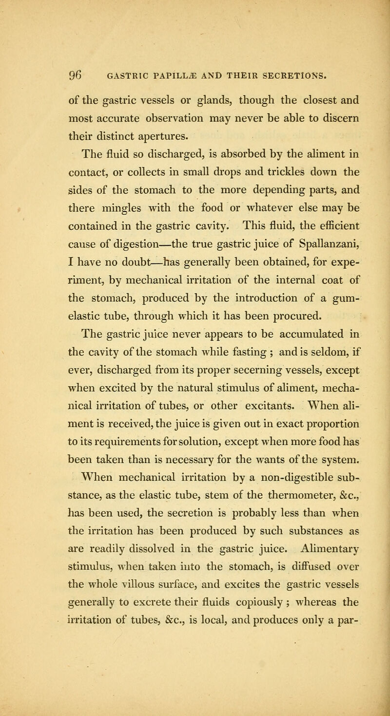 of the gastric vessels or glands, though the closest and most accurate observation may never be able to discern their distinct apertures. The fluid so discharged, is absorbed by the aliment in contact, or collects in small drops and trickles down the sides of the stomach to the more depending parts, and there mingles with the food or whatever else may be contained in the gastric cavity. This fluid, the efficient cause of digestion—the true gastric juice of Spallanzani, I have no doubt—has generally been obtained, for expe- riment, by mechanical irritation of the internal coat of the stomach, produced by the introduction of a gum- elastic tube, through which it has been procured. The gastric juice never appears to be accumulated in the cavity of the stomach while fasting ; and is seldom, if ever, discharged from its proper secerning vessels, except when excited by the natural stimulus of aliment, mecha- nical irritation of tubes, or other excitants. When ali- ment is received, the juice is given out in exact proportion to its requirements for solution, except when more food has been taken than is necessary for the wants of the system. When mechanical irritation by a non-digestible sub- stance, as the elastic tube, stem of the thermometer, &c., has been used, the secretion is probably less than when the irritation has been produced by such substances as are readily dissolved in the gastric juice. Alimentary stimulus, when taken into the stomach, is diffused over the whole villous surface, and excites the gastric vessels generally to excrete their fluids copiously ; whereas the irritation of tubes, &c., is local, and produces only a par-