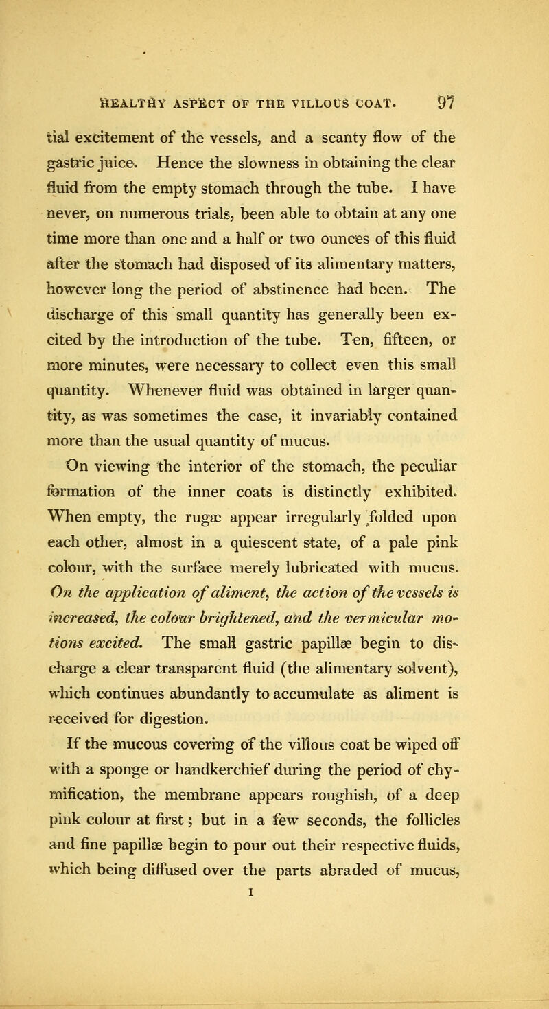 tial excitement of the vessels, and a scanty flow of the gastric juice. Hence the slowness in obtaining the clear fluid from the empty stomach through the tube. I have never, on numerous trials, been able to obtain at any one time more than one and a half or two ounces of this fluid after the stomach had disposed of its alimentary matters, however long the period of abstinence had been. The discharge of this small quantity has generally been ex- cited by the introduction of the tube. Ten, fifteen, or more minutes, were necessary to collect even this small quantity. Whenever fluid was obtained in larger quan- tity, as was sometimes the case, it invariably contained more than the usual quantity of mucus. On viewing the interior of the stomach, the peculiar formation of the inner coats is distinctly exhibited. When empty, the rugae appear irregularly Tolded upon each other, almost in a quiescent state, of a pale pink colour, with the surface merely lubricated with mucus. On the application of aliment^ the action of the vessels is increased, the colour brightened, and the vermicular mO' tions excited. The small gastric papillae begin to dis* charge a clear transparent fluid (the alimentary solvent), which continues abundantly to aocumulate as aliment is r-eceived for digestion. If the mucous covering of the villous coat be wiped off with a sponge or handkerchief during the period of chy- mification, the membrane appears roughish, of a deep pink colour at first; but in a few seconds, the follicles and fine papillae begin to pour out their respective fluids, which being diffused over the parts abraded of mucus,