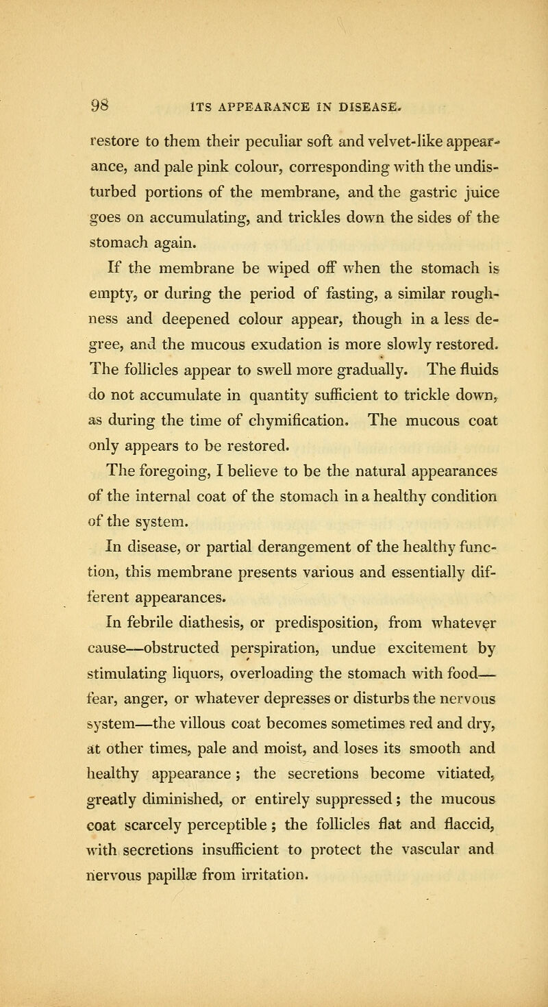 restore to them their peculiar soft and velvet-like appear- ance, and pale pink colour, corresponding with the undis- turbed portions of the membrane, and the gastric juice goes on accumulating, and trickles down the sides of the stomach again. If the membrane be wiped off when the stomach is emptjj or during the period of fasting, a similar rough- ness and deepened colour appear, though in a less de- gree, and the mucous exudation is more slowly restored. The follicles appear to swell more gradually. The fluids do not accumulate in quantity sufficient to trickle down^ as during the time of chymification. The mucous coat only appears to be restored. The foregoing, I believe to be the natural appearances of the internal coat of the stomach in a healthy condition of the system. In disease, or partial derangement of the healthy func- tion, this membrane presents various and essentially dif- ferent appearances. In febrile diathesis, or predisposition, from whatever cause—obstructed perspiration, undue excitement by stimulating liquors, overloading the stomach with food— fear, anger, or whatever depresses or disturbs the nervous system—the villous coat becomes sometimes red and dry, at other times, pale and moist, and loses its smooth and healthy appearance; the secretions become vitiated, greatly diminished, or entirely suppressed; the mucous coat scarcely perceptible; the follicles flat and flaccid, with secretions insufficient to protect the vascular and liervous papillae from irritation.