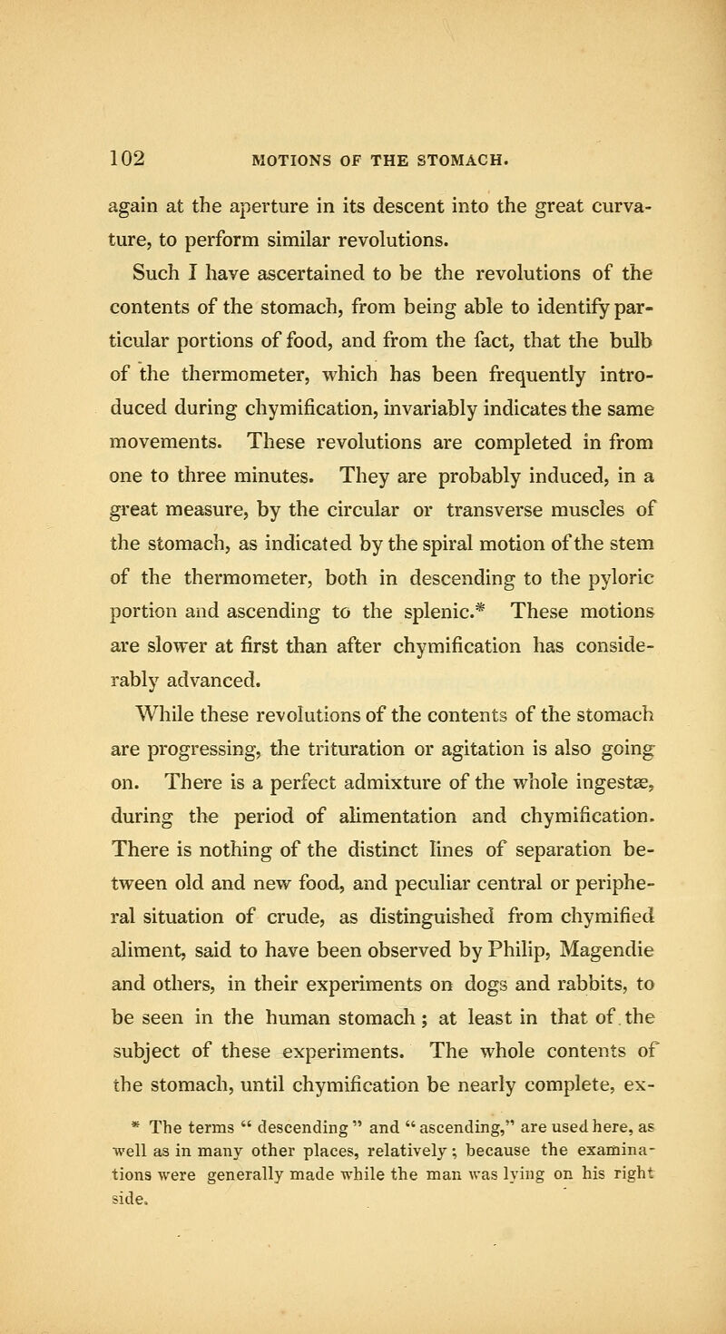 again at the aperture in its descent into the great curva- ture, to perform similar revolutions. Such I have ascertained to be the revolutions of the contents of the stomach, from being able to identify par- ticular portions of food, and from the fact, that the bulb of the thermometer, which has been frequently intro- duced during chymification, invariably indicates the same movements. These revolutions are completed in from one to three minutes. They are probably induced, in a great measure, by the circular or transverse muscles of the stomach, as indicated by the spiral motion of the stem of the thermometer, both in descending to the pyloric portion and ascending to the splenic* These motions are slower at first than after chymification has conside- rably advanced. While these revolutions of the contents of the stomach are progressing, the trituration or agitation is also going on. There is a perfect admixture of the whole ingestae, during the period of alimentation and chymification. There is nothing of the distinct lines of separation be- tween old and new food, and peculiar central or periphe- ral situation of crude, as distinguished from chymified aliment, said to have been observed by Philip, Magendie and others, in their experiments on dogs and rabbits, to be seen in the human stomach; at least in that of.the subject of these experiments. The whole contents of the stomach, until chymification be nearly complete, ex- * The terms  descending  and  ascending, are used here, as well as in many other places, relatively, because the examina- tions were generally made while the man was lying on his right side«