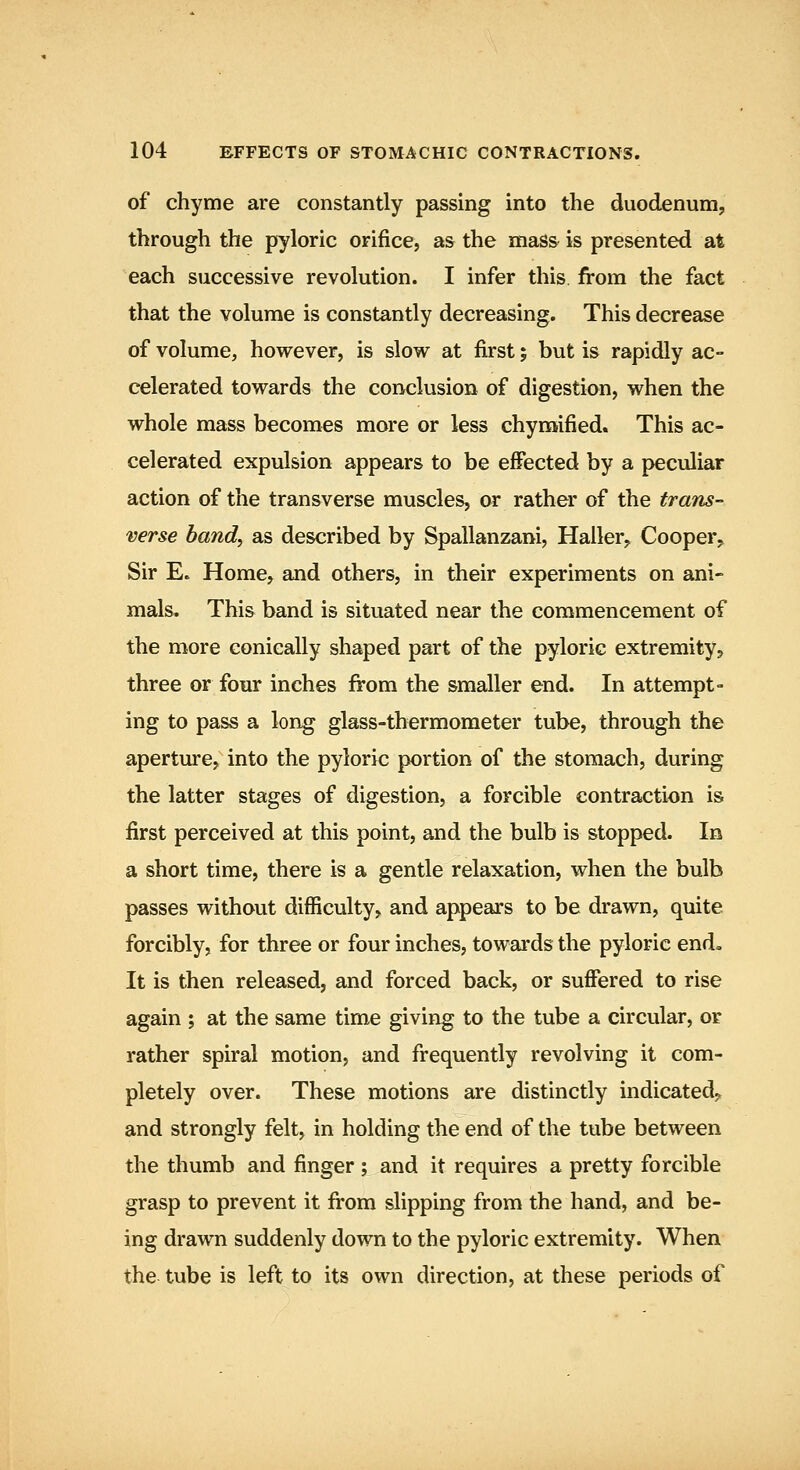 of chyme are constantly passing into the duodenum, through the pyloric orifice, as the mass is presented at each successive revolution. I infer this from the fact that the volume is constantly decreasing. This decrease of volume, however, is slow at first; but is rapidly ac- celerated towards the conclusion of digestion, when the whole mass becomes more or less chyraified. This ac- celerated expulsion appears to be effected by a peculiar action of the transverse muscles, or rather of the traTis- verse band, as described by Spallanzani, Haller, Cooper^ Sir E. Home, and others, in their experiments on ani- mals. This band is situated near the commencement of the more conieally shaped part of the pyloric extremity? three or four inches from the smaller end. In attempt- ing to pass a long glass-thermometer tube, through the aperture, into the pyloric portion of the stomach, during the latter stages of digestion, a forcible contraction is first perceived at this point, and the bulb is stopped. In a short time, there is a gentle relaxation, when the bulb passes without difficulty, and appears to be drawn, quite forcibly, for three or four inches, towards the pyloric end. It is then released, and forced back, or suffered to rise again ; at the same time giving to the tube a circular, or rather spiral motion, and frequently revolving it com- pletely over. These motions are distinctly indicated^ and strongly felt, in holding the end of the tube between the thumb and finger; and it requires a pretty forcible grasp to prevent it from slipping from the hand, and be- ing drawn suddenly down to the pyloric extremity. When the tube is left to its own direction, at these periods of